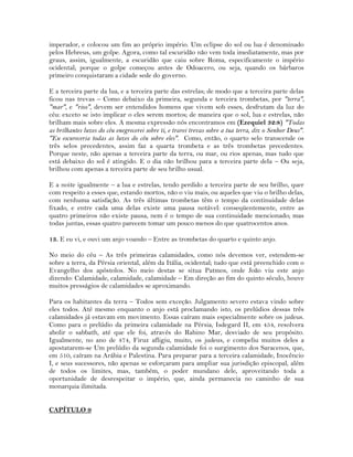 imperador, e colocou um fim ao próprio império. Um eclipse do sol ou lua é denominado
pelos Hebreus, um golpe. Agora, como tal escuridão não vem toda imediatamente, mas por
graus, assim, igualmente, a escuridão que caiu sobre Roma, especificamente o império
ocidental; porque o golpe começou antes de Odoacero, ou seja, quando os bárbaros
primeiro conquistaram a cidade sede do governo.
E a terceira parte da lua, e a terceira parte das estrelas; de modo que a terceira parte delas
ficou nas trevas – Como debaixo da primeira, segunda e terceira trombetas, por "terra",
"mar", e "rios", devem ser entendidos homens que vivem sob esses, desfrutam da luz do
céu: exceto se isto implicar o eles serem mortos; de maneira que o sol, lua e estrelas, não
brilham mais sobre eles. A mesma expressão nós encontramos em (Ezequiel 32:8) "Todas
as brilhantes luzes do céu enegrecerei sobre ti, e trarei trevas sobre a tua terra, diz o Senhor Deus".
"Eu escureceria todas as luzes do céu sobre eles". Como, então, o quarto selo transcende os
três selos precedentes, assim faz a quarta trombeta e as três trombetas precedentes.
Porque neste, não apenas a terceira parte da terra, ou mar, ou rios apenas, mas tudo que
está debaixo do sol é atingido. E o dia não brilhou para a terceira parte dela – Ou seja,
brilhou com apenas a terceira parte de seu brilho usual.
E a noite igualmente – a lua e estrelas, tendo perdido a terceira parte de seu brilho, quer
com respeito a esses que, estando mortos, não o viu mais; ou aqueles que viu o brilho delas,
com nenhuma satisfação. As três últimas trombetas têm o tempo da continuidade delas
fixado, e entre cada uma delas existe uma pausa notável: conseqüentemente, entre as
quatro primeiros não existe pausa, nem é o tempo de sua continuidade mencionado; mas
todas juntas, essas quatro parecem tomar um pouco menos do que quatrocentos anos.
13. E eu vi, e ouvi um anjo voando – Entre as trombetas do quarto e quinto anjo.
No meio do céu – As três primeiras calamidades, como nós devemos ver, estendem-se
sobre a terra, da Pérsia oriental, além da Itália, ocidental; tudo que está preenchido com o
Evangelho dos apóstolos. No meio destas se situa Patmos, onde João viu este anjo
dizendo: Calamidade, calamidade, calamidade – Em direção ao fim do quinto século, houve
muitos presságios de calamidades se aproximando.
Para os habitantes da terra – Todos sem exceção. Julgamento severo estava vindo sobre
eles todos. Até mesmo enquanto o anjo está proclamando isto, os prelúdios dessas três
calamidades já estavam em movimento. Essas caíram mais especialmente sobre os judeus.
Como para o prelúdio da primeira calamidade na Pérsia, Isdegard II, em 454, resolvera
abolir o sabbath, até que ele foi, através do Rabino Mar, desviado de seu propósito.
Igualmente, no ano de 474, Firuz afligiu, muito, os judeus, e compeliu muitos deles a
apostatarem-se Um prelúdio da segunda calamidade foi o surgimento dos Saracenos, que,
em 510, caíram na Arábia e Palestina. Para preparar para a terceira calamidade, Inocêncio
I, e seus sucessores, não apenas se esforçaram para ampliar sua jurisdição episcopal, além
de todos os limites, mas, também, o poder mundano dele, aproveitando toda a
oportunidade de desrespeitar o império, que, ainda permanecia no caminho de sua
monarquia ilimitada.
CAPÍTULO 9
 