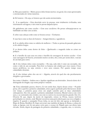 5. Não para matá-los – Muito poucos deles foram mortos: em geral, eles eram aprisionados
e atormentados de várias maneiras.
6. Os homens – Ou seja, os homens que são assim atormentados.
7. E as aparências – Esta descrição serve às pessoas, nem totalmente civilizadas, nem
inteiramente selvagens; e tais eram os persas daquela época.
Os gafanhotos são como cavalos – Com seus cavaleiros. Os persas sobrepujavam-se na
habilidade em lidar com cavalos.
E sobre suas cabeças estão como se fossem coroas – Turbantes.
E suas faces como as faces de homens – Amigavelmente, e agradáveis.
8. E os cabelos deles como os cabelos de mulheres – Todos os persas do passado gabavam-
se de cabelos longos.
E os dentes deles como dentes de leões – Quebrando e rasgando todas as coisas em
pedaços.
9. E o barulho de suas asas era como o barulho de carruagens de muitos cavalos – Com
suas carruagens de Guerra, arrastando muitos cavalos, eles, como por assim dizer, voavam
de um lado para outro.
10. E eles tinham rabos como escorpiões – Ou seja, cada rabo é como um escorpião, não
como o rabo de um escorpião. Para ferir os homens não selados por cinco meses. Cinco
meses proféticos; ou seja, setenta e nove anos comuns. Por quanto tempo essas
calamidades duraram.
11. E eles tinham sobre eles um rei – Alguém, através do qual eles são peculiarmente
dirigidos e governados.
Seu nome é Abadon – Ambos esse e Apolion significam um destruidor. Através deste ele é
distinguido do dragão, cujo nome próprio é satanás.
12. Uma calamidade passou; observe, lá vem ainda duas, depois dessas coisas – O poder
persa, sob o qual foi a primeira calamidade, estava agora quebrado pelos Sarracenos: desde
este tempo, a primeira pausa criou um amplo caminho para as duas calamidades
subseqüentes. Em 589, quando a primeira calamidade terminou, Maomé estava com vinte
anos, e as contenções dos cristãos, uns com os outros era excessivamente grande. Em 591,
Chosroe II, que, depois da morte do imperador, reinou na Pérsia, causou terríveis
perturbações no oriente, onde Maomé encontrou uma porta aberta para sua nova religião e
império. E quando o usurpador Pocas tinha, no ano de 606, não apenas se declarado o
Bispo de Roma, Bonifácio II, bispo universal, mas também da Igreja de Roma, a cabeça de
todas as Igrejas, este foi um passo certo para o avanço do Papado para sua altura mais
elevada. Assim, depois da passagem da primeira calamidade, a segunda, sim, e a terceira,
 