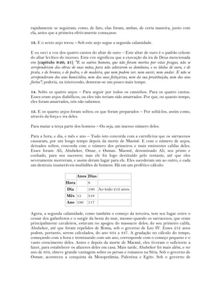 rapidamente se seguiram; como, de fato, elas foram, ambas, de certa maneira, junto com
ela, antes que a primeira efetivamente começasse.
13. E o sexto anjo tocou – Sob este anjo segue a segunda calamidade.
E eu ouvi a voz dos quatro cantos do altar de ouro – Este altar de ouro é o padrão celeste
do altar levítico do incenso. Esta voz significou que a execução da ira de Deus mencionada
em (capítulo 9:20, 21) "E os outros homens, que não foram mortos por estas pragas, não se
arrependeram das obras de suas mãos, para não adorarem os demônios, e os ídolos de ouro, e de
prata, e de bronze, e de pedra, e de madeira, que nem podem ver, nem ouvir, nem andar. E não se
arrependeram dos seus homicídios, nem das suas feitiçarias, nem da sua prostituição, nem dos seus
furtos"; poderia, na intercessão, demorar-se um pouco mais tempo.
14. Solto os quatro anjos – Para seguir por todos os caminhos. Para os quatro cantos.
Esses eram anjos diabólicos, ou eles não teriam sido amarrados. Por que, ou quanto tempo,
eles foram amarrados, nós não sabemos.
15. E os quarto anjos foram soltos; os que foram preparados – Por soltá-los, assim como,
através da força e ira deles.
Para matar a terça parte dos homens – Ou seja, um imenso número deles.
Para a hora, e dia, e mês e ano – Tudo isto concorda com a carnificina que os sarracenos
causaram, por um longo tempo depois da morte de Maomé. E com o número de anjos,
deixados soltos, concorda com o número dos primeiros e mais eminentes califas deles.
Esses foram: Ali, Abubeker, Omar, e Osman. Maomé, denominado Ali, seu primo e
cunhado, para seu sucessor; mas ele foi logo destituído pelo restante, até que eles
severamente morreram, e assim deram lugar para ele. Eles sucederam um ao outro, e cada
um destruiu inumeráveis multidões de homens. Há em um profético cálculo:
Anos Dias
Hora 8
Dia 196 Ao todo 212 anos.
Mês 15 318
Ano 196 117
Agora, a segunda calamidade, como também o começo da terceira, tem seu lugar entre o
cessar dos gafanhotos e o surgir da besta do mar, mesmo quando os sarracenos, que eram
principalmente cavaleiros, estavam no apogeu do massacre deles; do seu primeiro califa,
Abubeker, até que foram repelidos de Roma, sob o governo de Leo IV. Esses 212 anos
podem, portanto, serem calculados, do ano 634 a 847. A gradação no cálculo do tempo,
começando com a hora e terminando com um ano, corresponde com o começo pequeno e o
vasto crescimento deles. Antes e depois da morte de Maomé, eles tiveram o suficiente a
fazer, para estabelecer os afazeres deles em casa. Mais tarde, Abubeker foi mais além, e no
ano de 634, obteve grande vantagem sobre os persas e romanos na Síria. Sob o governo de
Osmar, aconteceu a conquista da Mesopotâmia, Palestina e Egito. Sob o governo de
 