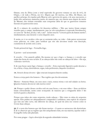 Osman, esta da África (com a total supressão do governo romano no ano de 647), de
Chipre, e de toda a Pérsia, em 651. Depois que Ali morreu, seu filho, Ali Hasen, um
pacífico príncipe, foi expulso pela Muavia; sob o governo de quem, e de seus sucessores, o
poder dos sarracenos aumentou muito, de maneira que, em oitenta anos depois da morte
de Maomé, eles tinham estendido suas conquistas além do que os guerreiros romanos
fizeram em quatrocentos anos.
16. E o número de cavaleiros foi duzentos milhões – Não que tantos foram sempre
trazidos para o campo, imediatamente, mas (se nós entendemos a expressão literalmente),
no curso de "da hora, do dia, e mês, e ano". Assim nem foi "a terceira parte dos homens mortos",
imediatamente, mas durante o curso daqueles anos.
E assim, eu vi os cavalos e eles que se sentaram neles, na visão – João parece acrescentar
essas palavras, na visão, para notificar que nós não devemos tomar esta descrição,
exatamente de acordo com a carta.
Tendo peitoral de fogo – Vermelho fogo.
E jacinto – azul acinzentado.
E enxofre – Um amarelo pálido. Da mesma cor que o fogo e a fumaça e o enxofre que
saíam das bocas de seus cavalos. E as cabeças deles são como as cabeças de leões – Ou seja,
violentas e terríveis.
E de suas bocas saem fogo e fumaça e enxofre – Esta expressão figurativa pode denotar a
ira, a fúria, e força, destruidoras, cegas, toda perfurantes, daqueles cavaleiros.
18. Através dessas árvores – Que estavam inseparavelmente unidas.
Estava a terça parte dos homens – Nas regiões que eles devastaram.
Mortos – Somente Omar, em onze anos e meio, tomou trinta e seis mil cidades ou fortes.
Quantos homens devem ter sido mortos nisto!
19. Porque o poder desses cavalos está em suas bocas, e em seus rabos – Seus cavaleiros
lutam retrocedendo, assim como avançando: de maneira que a retaguarda deles é tão
terrível quanto a dianteira.
Porque seus rabos são como serpentes, tendo cabeças – Não como os rabos de serpentes
apenas. Eles podem ser adequadamente comparados à anfisbena, uma espécie de serpente
que tem um rabo curto, não diferente da cabeça, do qual ela atira seu veneno como se
tivesse duas cabeças.
20. E o resto dos homens que não foram mortos – A quem os sarracenos não destruíram.
É de se observar que as regiões que eles aniquilaram eram, em sua maioria, aquelas onde o
Evangelho tinha sido plantado.
Por essas pragas – Aqui a descrição da segunda calamidade termina.
 