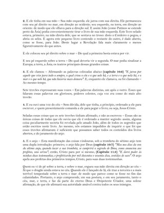 2. E ele tinha em sua mão – Sua mão esquerda: ele jurou com sua direita. Ele permaneceu
com seu pé direito no mar, em direção ao ocidente; seu esquerdo, na terra, em direção ao
oriente: de modo que ele olhava para a direção sul. E assim João (como Patmos se estende
perto da Ásia) podia convenientemente tirar o livro de sua mão esquerda. Este livro selado
estava, primeiro, na mão direta dele, que se sentava no trono: disto o Cordeiro o pegou, e
abriu os selos. E agora este pequeno livro contendo o restante do outro, é dado aberto,
como se fosse, para João. Deste lugar a Revelação fala mais claramente e menos
figurativamente do que antes.
E ele colocou seu pé direito sobre o mar – Do qual a primeira besta estava por vir.
E seu pé esquerdo sobre a terra – Do qual deveria vir a segunda. O mar podia sinalizar a
Europa; a terra, a Ásia; os teatros principais dessas grandes coisas.
3. E ele clamou – Afirmando as palavras colocadas abaixo (capítulo 10:6) "E jurou por
aquele que vive para todo o sempre, o qual criou o céu e o que nele há, e a terra e o que nela há, e o
mar e o que nele há, que não haveria mais demora". E, enquanto ele clamava, ou foi clamando –
Ao mesmo tempo.
Sete trovões expressaram suas vozes – Em palavras distintas, um após o outro. Esses que
falaram essas palavras em gloriosos, poderes celestes, cuja voz era como do mais alto
trovão.
4. E eu ouvi uma voz do céu – Sem dúvida, dele que tinha, a princípio, ordenado a ele para
escrever, e quem presentemente comanda a ele para pegar o livro; ou seja, Jesus Cristo.
Seladas essas coisas que os sete trovões tinham afirmado, e não as escreveu – Essas são as
únicas coisas de todas que ele ouviu que ele é ordenado a manter segredo: assim, alguma
coisa peculiarmente secreta foi revelada pelo amado João, além de todos os segredos que
estão escritos neste livro. Ao mesmo, nós estamos impedidos de inquirir o que foi que
esses trovões afirmaram: é suficiente que possamos saber todos os conteúdos dos livros
abertos, e do juramento do anjo.
5. E o anjo – Esta manifestação das coisas vindouras, sob a trombeta do sétimo anjo tem
uma dupla introdução: primeiro, o anjo fala por Deus (capítulo 10:7) "Mas nos dias da voz
do sétimo anjo, quando tocar a sua trombeta, se cumprirá o segredo de Deus, como anunciou aos
profetas, seus servos"; então, Cristo para por si mesmo, (Capítulo 11:3) "E darei poder às
minhas duas testemunhas, e profetizarão por mil duzentos e sessenta dias, vestidas de saco". O anjo
apela aos profetas dos primeiros tempos; Cristo, para suas duas testemunhas.
Quem eu vi de pé sobre a terra, e sobre o mar, ergueu sua mão direita em direção ao céu –
Já que o dragão ainda estava no céu. Quando ele é lançado de lá, ele traz a terceira e a mais
terrível tempestade sobre a terra e mar: de modo que parece como se fosse no fim das
calamidades. Portanto, o anjo compreende, em sua postura, e em seu juramento, tanto o
céu, mar, e terra, e faz da parte do eterno Deus e Onipotente Criador, uma solene
afirmação, de que ele afirmará sua autoridade amável contra todos os seus inimigos.
 
