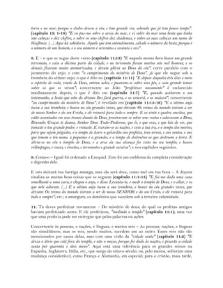 terra e no mar; porque o diabo desceu a vós, e tem grande ira, sabendo que já tem pouco tempo".
(capítulo 13: 1-18) "E eu pus-me sobre a areia do mar, e vi subir do mar uma besta que tinha
sete cabeças e dez chifres, e sobre os seus chifres dez diademas, e sobre as suas cabeças um nome de
blasfêmia. (...) Aqui há sabedoria. Aquele que tem entendimento, calcule o número da besta; porque é
o número de um homem, e o seu número é seiscentos e sessenta e seis".
8. E – o que se segue deste verso (capítulo 11:13) "E naquela mesma hora houve um grande
terremoto, e caiu a décima parte da cidade, e no terremoto foram mortos sete mil homens; e os
demais ficaram muito atemorizados, e deram glória ao Deus do céu"; corre paralelo com o
juramento do anjo, e com "o cumprimento do mistério de Deus", já que ele segue sob a
trombeta do sétimo anjo; o que é dito no (capítulo 11:11) "E depois daqueles três dias e meio
o espírito de vida, vindo de Deus, entrou neles; e puseram-se sobre seus pés, e caiu grande temor
sobre os que os viram"; concernente ao João "profetizar novamente" é esclarecido
imediatamente depois; o que é dito em (capítulo 11:7) "E, quando acabarem o seu
testemunho, a besta que sobe do abismo lhes fará guerra, e os vencerá, e os matará"; concernente
"ao cumprimento do mistério de Deus", é revelado em (capítulo 11:15-19) "E o sétimo anjo
tocou a sua trombeta; e houve no céu grandes vozes, que diziam: Os reinos do mundo vieram a ser
de nosso Senhor e do seu Cristo, e ele reinará para todo o sempre. E os vinte e quatro anciãos, que
estão assentados em seus tronos diante de Deus, prostraram-se sobre seus rostos e adoraram a Deus,
Dizendo: Graças te damos, Senhor Deus Todo-Poderoso, que és, e que eras, e que hás de vir, que
tomaste o teu grande poder, e reinaste. E iraram-se as nações, e veio a tua ira, e o tempo dos mortos,
para que sejam julgados, e o tempo de dares o galardão aos profetas, teus servos, e aos santos, e aos
que temem o teu nome, a pequenos e a grandes, e o tempo de destruíres os que destroem a terra. E
abriu-se no céu o templo de Deus, e a arca da sua aliança foi vista no seu templo; e houve
relâmpagos, e vozes, e trovões, e terremotos e grande saraiva"; e nos capítulos seguintes.
9. Coma-o – Igual foi ordenado a Ezequiel. Este foi um emblema da completa consideração
e digestão dele.
E isto deixará tua barriga amarga, mas ela será doce, como mel em tua boca – A doçura
sinaliza as muitas boas coisas que se seguem (capítulo 11:1-15) "E foi-me dada uma cana
semelhante a uma vara; e chegou o anjo, e disse: Levanta-te, e mede o templo de Deus, e o altar, e os
que nele adoram. (...) E o sétimo anjo tocou a sua trombeta, e houve no céu grandes vozes, que
diziam: Os reinos do mundo vieram a ser de nosso SENHOR e do seu Cristo, e ele reinará para
todo o sempre"; etc.; a amargura, os demônios que sucedem sob a terceira calamidade.
11. Tu deves profetizar novamente – Do mistério de deus; do qual os profetas antigos
haviam profetizado antes. E ele profetizou, "medindo o templo" (capítulo 11:1); uma vez
que uma profecia pode ser entregue que pelas palavras ou ações.
Concernente às pessoas, e nações, e línguas, e muitos reis – As pessoas, nações, e línguas
são simultâneos; mas os reis, sendo muitos, sucedem um ao outro. Esses reis não são
mencionados por causa delas, mas com uma visão da "cidade santa" (capítulo 11:2) "E
deixa o átrio que está fora do templo, e não o meças; porque foi dado às nações, e pisarão a cidade
santa por quarenta e dois meses". Aqui está uma referência para os grandes reinos na
Espanha, Inglaterra, Itália, etc., que surge do oitavo século; ou, pelo menos, sofreram uma
mudança considerável, como França e Alemanha, em especial; para o cristão, mais tarde,
 
