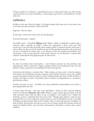 Turquia, império no ocidente; e, especialmente para os vários potentados, que têm reinado
sucessivamente em ou por Jerusalém, e o fazem agora, pelo menos, nominalmente, reinam
sobre ele.
CAPÍTULO 11
2. Mas a corte que é fora do templo – O antigo templo tinha uma corte a céu aberto, por
causa dos ateus que adoraram o Deus de Israel.
Joga fora – De teu relato.
E não meça – Como não sendo santo em tão alto grau.
E eles deverão pisar – habitar.
Na cidade santa – Jerusalém (Mateus 4:5) "Então o diabo o transportou à cidade santa, e
colocou-o sobre o pináculo do templo". Assim eles começaram a fazer, antes que João
escrevesse. E isto tem sido pisoteado quase sempre, desde os romanos, persas, sarracenos e
turcos. Mas este tipo severo de pisadura de que se fala peculiarmente aqui, não acontecerá
até sob a trombeta do sétimo anjo, e em direção ao fim dos templos perturbados. Isto
continuará, a não ser por quarenta e dois meses comuns, ou mil duzentos e sessenta dias
comuns; sendo apenas uma pequena parte do não-cronos.
3. E eu – Cristo.
Eu darei às minhas duas testemunhas – esses homens parecem ser dois profetas; dois
instrumentos seletos, eminentes. Alguns supõem (embora sem fundamento) que eles são
Moisés e Elias, a quem eles se assemelham em diversos aspectos.
À profecia mil duzentos e sessenta dias – Dias comuns, ou seja, cento e oitenta semanas.
Por quanto eles profetizam (mesmo enquanto aquele último pisotear severo das cidades
santas continuam), ambos por palavra e ação, testemunhando que Jesus é Filho de Deus, e
herdeiro de todas as coisas, e exortando todos os homens a arrependerem-se e temerem e
glorificarem a Deus.
Vestido em pano de saco – O hábito dos mais profundos murmuradores, da tristeza e
preocupação pelas pessoas.
4. Essas duas oliveiras – Ou seja, como Zerobabel e Josué, as duas oliveiras falaram
através de Zacarias (Zacarias 3:9; 4:10) "Porque eis aqui a pedra que pus diante de Josué;
sobre esta pedra única estão sete olhos; eis que eu esculpirei a sua escultura, diz o Senhor dos
Exércitos, e tirarei a iniqüidade desta terra num só dia". "Porque, quem despreza o dia das coisas
pequenas? Pois esses sete se alegrarão, vendo o prumo na mão de Zorobabel; esses são os sete olhos
do Senhor, que percorrem por toda a terra"; foram, então, os dois instrumentos escolhidos na
mão de Deus, desta forma, deverão ser esses em seu tempo. Sendo eles mesmos cheios da
unção do Espírito Único, eles deverão continuamente transmitir o mesmo para outros
também.
 