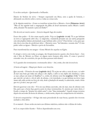 E os dois castiçais – Queimando e brilhando.
Diante do Senhor da terra – Sempre esperando em Deus, sem a ajuda de homem, e
afirmando seu direito sobre a terra e todas as coisas nela.
5. Se alguém matá-los – Como os israelitas teriam feito a Moisés e Aron (Números 16:41)
"Mas no dia seguinte toda a congregação dos filhos de Israel murmurou contra Moisés e contra
Arão, dizendo: Vós matastes o povo do Senhor".
Ele deverá ser morto assim – Através daquele fogo devorador.
Esses têm poder – E eles usam aquele poder. Veja no (capítulo 11:10) "E os que habitam
na terra se regozijarão sobre eles, e se alegrarão, e mandarão presentes uns aos outros; porquanto
estes dois profetas tinham atormentado os que habitam sobre a terra". Para fechar o céu, para que
não chova nos dias do profetizar deles – Durante esses "mil duzentos e sessenta dias". E tem
poder sobre as águas – Dentro e perto de Jerusalém.
Para transformá-las em sangue – Como Moisés fez aquelas no Egito.
E atingir a terra com todas as pragas, tão freqüentemente quanto eles forem fazer – Isto
não é dito de Moisés ou Elias, ou algum mero homem além deles. E como é possível
entender isto, do contrário, do que de duas pessoas individuais?
7. E quando eles terminarem o testemunho deles – Até, então, eles são invencíveis.
A besta selvagem – Daqui por diante a ser descrita.
Que ascende – Primeiro do mar (capítulo 13:1) "E eu pus-me sobre a areia do mar, e vi subir
do mar uma besta que tinha sete cabeças e dez chifres, e sobre os seus chifres dez diademas, e sobre
as suas cabeças um nome de blasfêmia"; e, então, do abismo sem fim (capítuo 17:8) "A besta
que viste foi e já não é, e há de subir do abismo, e irá à perdição; e os que habitam na terra (cujos
nomes não estão escritos no livro da vida, desde a fundação do mundo) se admirarão, vendo a besta
que era e já não é, mas que virá".
Deverá guerrear com eles – Foi em sua última ascensão, não do mar, mas do abismo sem
fim, para que a besta faça guerra junto às duas testemunhas. E, mesmo por meio disto, é
fixado o tempo do "pisotear da cidade santa", e das "duas testemunhas". Aquele tempo termina
depois da ascensão da besta do abismo, e ainda assim, depois do cumprimento do mistério.
E deverá conquistá-las – O fogo não mais procedendo de suas bocas, quando eles tiverem
acabado a obra deles.
E os matará – Esses serão em meio aos últimos mártires, embora não o último de todos.
8. E os corpos deles ficarão – Talvez dependurados em cruz.
 