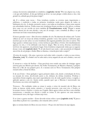 começo da terceira calamidade se estabelece. (capítulos 12:12) "Por isso alegrai-vos, ó céus,
e vós que neles habitais. Ai dos que habitam na terra e no mar; porque o diabo desceu a vós, e tem
grande ira, sabendo que já tem pouco tempo".
15. E o sétimo anjo tocou – Esta trombeta contém os eventos mais importantes e
jubilosos, e conferem a todas as primeira trombetas razão para alegria de todos os
habitantes do céu. A alusão, portanto, nesta, e em todas as trombetas, é para estas usarem
em solenidades festivas. Todas essas sete trombetas foram ouvidas no céu, talvez, a sétima
deve uma vez ser ouvida na terra também (I Tessalonicenses 4:16) "Porque o mesmo
Senhor descerá do céu com alarido, e com voz de arcanjo, e com a trombeta de Deus; e os que
morreram em Cristo ressuscitarão primeiro".
E houve grandes vozes – Dos diversos cidadãos do céu. Na abertura do sétimo selo "existiu
silêncio no seu"; no tocar da sétima trombeta, grandes vozes. Isto apenas é suficiente para
mostrar que os sete selos e as sete trombetas não seguem paralelos uns com os outros. Tão
logo quanto o sétimo anjo tocou, o reino inclina-se para Deus e Cristo. Isto imediatamente
aparece no céu, e é lá celebrado com louvor alegre. Mas na terra, diversas ocorrências
terríveis vão aparecer, em primeiro lugar. Esta trombeta compreende todas que se seguem
dessas vozes até (capítulo 22:5) "E ali não haverá mais noite, e não necessitarão de lâmpada
nem de luz do sol, porque o Senhor Deus os ilumina; e reinarão para todo o sempre".
O reino do mundo – Ou seja, o governo real sobre todo o mundo, e todos os seus reinos.
(Zacarias 14:9) "E o Senhor será rei sobre toda a terra; naquele dia um será o Senhor, e um será
o seu nome".
E tornar-se o reino do Senhor – Esta província tem estado nas mãos do inimigo: agora
retorna para seu Mestre por direito. No Velho Testamento, de Moisés a Samuel, o próprio
Deus foi o Rei de seu próprio povo. E o mesmo será no Novo Testamento: Ele próprio
reinará sobre a Israel de Deus.
E de seu Cristo – Esta apelação é agora primeiro dada a ele, desde a introdução do livro,
na menção do reino, devolvendo junto a ele, debaixo da sétima trombeta. Profetas e
sacerdotes foram ungidos, mas mais especialmente reis: de onde aquele termo, o ungido, e
aplicado apenas a um rei. Assim sendo, quando quer que o Messias é mencionado nas
Escrituras, seu reino está implícito.
Torna-se – Na realidade, todas as coisas (e assim, o reino do mundo) são de Deus, em
todas as épocas: ainda assim, satanás e o mundo presente, com seus reis, e lordes, se
levantam contra o Senhor e contra seu Ungido. Deus agora coloca um fim a esta rebelião
monstruosa, e mantém seu direito a todas as coisas. E isto aparece em uma maneira
inteiramente nova, tão logo o sétimo anjo toca.
E os vinte e quarto anciãos – Esses deverão reinar sobre a terra (capítulo 5:10) "E para o
nosso Deus os fizeste reis e sacerdotes; e eles reinarão sobre a terra".
Que se sentam diante de Deus em seus tronos – O que nós não lemos de anjo algum.
 