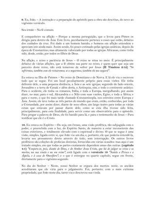 9. Eu, João. – A instrução e a preparação do apóstolo para a obra são descritas, do novo ao
vigésimo versículo.
Seu irmão – Na fé comum.
E companheiro na aflição – Porque a mesma perseguição, que o levou para Ptmos os
dirigiu para dentro da Ásia. Este livro, peculiarmente pertence a esses que estão, debaixo
dos cuidados da cruz. Foi dado a um homem banido; e homens em aflição entendem e
apreciam isto ainda mais. Assim sendo, foi pouco estimado pelas igrejas asiáticas, depois da
época de Constantino; mas altamente valorizado por todas as igrejas Africanas, como tinha
sido, desde, então, por todos os filhos de Deus.
Na aflição, e reino e paciência de Jesus – O reino se situa no meio. É principalmente
debaixo de várias aflições, que a fé obtém sua parte no reino; e quem quer que seja um
parceiro deste reino, não está temeroso de sofrer por Jesus (II Timóteo 2:12) "Se
sofrermos, também com ele reinaremos; se o negarmos, também ele nos negará".
Eu estava na Ilha de Patmos – No reino de Domitiano e de Nerva. E lá ele viu e escreveu
tudo que se segue. Foi um local peculiarmente próprio para essas visões. Ele tinha
defronte dele, a uma pequena distância, a Ásia e as sete igrejas; seguindo do lado oriente,
Jerusalém e a terra de Canaã; e além desta, a Antioquia; sim, e todo o continente asiático.
Para o ocidente, ele tinha os romanos, Itália, e toda a Europa, mergulhando, por assim
dizer, no mar; para o sul, Alexandria e o Nilo com suas vazões, Egito, e toda a África; e
para o norte, o que foi mais tarde chamado Constantinopla, nos estreitos entre Europa e
Ásia. Assim, ele teve todas as três partes do mundo que eram, então, conhecidas, por toda
a Cristandade, por assim dizer, diante de seus olhos; um largo teatro para todas as várias
cenas que estavam por passar diante dele; como se esta ilha tivesse sido feita,
principalmente, para esta finalidade, para servir como um observatório para o apóstolo.
Para pregar a palavra de Deus, ele foi banido para lá, e para o testemunho de Jesus – Para
testificar que ele é o Cristo.
10. Eu estava no Espírito – Ou seja, em êxtase, uma visão profética, tão subjugada com o
poder, e preenchida com a luz, do Espírito Santo, de maneira a estar inconsciente das
coisas exteriores, e totalmente elevado com o espiritual e divino. O que se segue é uma
visão, simples, ligada entre si, que João viu um dia; e, portanto, ele que poderia entendê-la,
levaria seu pensamento direto através do todo, sem interrupção. Os outros livros
proféticos são coleções de profecias distintas, fornecidas em várias ocasiões: mas aqui é um
tratado simples, em que todas as partes exatamente dependem umas das outras. (capítulo
4:1) "Conjuro-te, pois, diante de Deus, e do Senhor Jesus Cristo, que há de julgar os vivos e os
mortos, na sua vinda e no seu reino", está ligado com o versículo 19 "Saúda a Prisca e a
Áqüila, e à casa de Onesíforo"; e o que é entregue no quarto capítulo, segue em frente,
diretamente para o vigésimo-segundo.
No dia do Senhor – Neste, nosso Senhor se ergueu dos mortos: neste, os anciãos
acreditaram que ele viria para o julgamento. Foi, portanto, com a mais extrema
propriedade, que João neste dia, tanto viu e descreveu sua vinda.
 