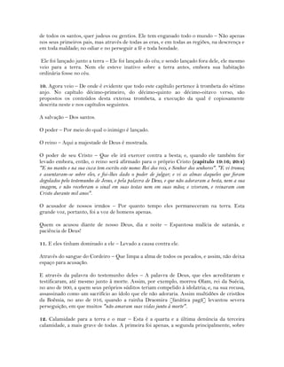 de todos os santos, quer judeus ou gentios. Ele tem enganado todo o mundo – Não apenas
nos seus primeiros pais, mas através de todas as eras, e em todas as regiões, na descrença e
em toda maldade; no odiar e no perseguir a fé e toda bondade.
Ele foi lançado junto a terra – Ele foi lançado do céu; e sendo lançado fora dele, ele mesmo
veio para a terra. Nem ele esteve inativo sobre a terra antes, embora sua habitação
ordinária fosse no céu.
10. Agora veio – De onde é evidente que todo este capítulo pertence à trombeta do sétimo
anjo. No capítulo décimo-primeiro, do décimo-quinto ao décimo-oitavo verso, são
propostos os conteúdos desta extensa trombeta, a execução da qual é copiosamente
descrita neste e nos capítulos seguintes.
A salvação – Dos santos.
O poder – Por meio do qual o inimigo é lançado.
O reino – Aqui a majestade de Deus é mostrada.
O poder de seu Cristo – Que ele irá exercer contra a besta; e, quando ele também for
levado embora, então, o reino será afirmado para o próprio Cristo (capítulo 19:16; 20:4)
"E no manto e na sua coxa tem escrito este nome: Rei dos reis, e Senhor dos senhores". "E vi tronos;
e assentaram-se sobre eles, e foi-lhes dado o poder de julgar; e vi as almas daqueles que foram
degolados pelo testemunho de Jesus, e pela palavra de Deus, e que não adoraram a besta, nem a sua
imagem, e não receberam o sinal em suas testas nem em suas mãos; e viveram, e reinaram com
Cristo durante mil anos".
O acusador de nossos irmãos – Por quanto tempo eles permaneceram na terra. Esta
grande voz, portanto, foi a voz de homens apenas.
Quem os acusou diante de nosso Deus, dia e noite – Espantosa malícia de satanás, e
paciência de Deus!
11. E eles tinham dominado a ele – Levado a causa contra ele.
Através do sangue do Cordeiro – Que limpa a alma de todos os pecados, e assim, não deixa
espaço para acusação.
E através da palavra do testemunho deles – A palavra de Deus, que eles acreditaram e
testificaram, até mesmo junto à morte. Assim, por exemplo, morreu Olam, rei da Suécia,
no ano de 900, a quem seus próprios súditos teriam compelido à idolatria; e, na sua recusa,
assassinado como um sacrifício ao ídolo que ele não adoraria. Assim multidões de cristãos
da Boêmia, no ano de 916, quando a rainha Draomira [fanática pagã] levantou severa
perseguição, em que muitos "não amaram suas vidas junto à morte".
12. Calamidade para a terra e o mar – Esta é a quarta e a última denúncia da terceira
calamidade, a mais grave de todas. A primeira foi apenas, a segunda principalmente, sobre
 