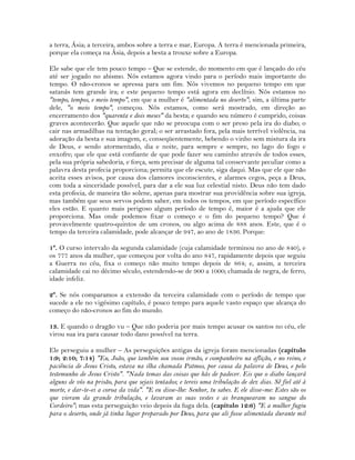 a terra, Ásia; a terceira, ambos sobre a terra e mar, Europa. A terra é mencionada primeira,
porque ela começa na Ásia, depois a besta a trouxe sobre a Europa.
Ele sabe que ele tem pouco tempo – Que se estende, do momento em que é lançado do céu
até ser jogado no abismo. Nós estamos agora vindo para o período mais importante do
tempo. O não-cronos se apressa para um fim. Nós vivemos no pequeno tempo em que
satanás tem grande ira; e este pequeno tempo está agora em declínio. Nós estamos no
"tempo, tempos, e meio tempo", em que a mulher é "alimentada no deserto"; sim, a última parte
dele, "o meio tempo", começou. Nós estamos, como será mostrado, em direção ao
encerramento dos "quarenta e dois meses" da besta; e quando seu número é cumprido, coisas
graves acontecerão. Que aquele que não se preocupa com o ser preso pela ira do diabo; o
cair nas armadilhas na tentação geral; o ser arrastado fora, pela mais terrível violência, na
adoração da besta e sua imagem, e, conseqüentemente, bebendo o vinho sem mistura da ira
de Deus, e sendo atormentado, dia e noite, para sempre e sempre, no lago do fogo e
enxofre; que ele que está confiante de que pode fazer seu caminho através de todos esses,
pela sua própria sabedoria, e força, sem precisar de alguma tal conservante peculiar como a
palavra desta profecia proporciona; permita que ele escute, siga daqui. Mas que ele que não
aceita esses avisos, por causa dos clamores inconscientes, e alarmes cegos, peça a Deus,
com toda a sinceridade possível, para dar a ele sua luz celestial nisto. Deus não tem dado
esta profecia, de maneira tão solene, apenas para mostrar sua providência sobre sua igreja,
mas também que seus servos podem saber, em todos os tempos, em que período específico
eles estão. E quanto mais perigoso algum período de tempo é, maior é a ajuda que ele
proporciona. Mas onde podemos fixar o começo e o fim do pequeno tempo? Que é
provavelmente quatro-quintos de um cronos, ou algo acima de 888 anos. Este, que é o
tempo da terceira calamidade, pode alcançar de 947, ao ano de 1836. Porque:
1º. O curso intervalo da segunda calamidade (cuja calamidade terminou no ano de 840), e
os 777 anos da mulher, que começou por volta do ano 847, rapidamente depois que seguiu
a Guerra no céu, fixa o começo não muito tempo depois de 864; e, assim, a terceira
calamidade cai no décimo século, estendendo-se de 900 a 1000; chamada de negra, de ferro,
idade infeliz.
2º. Se nós comparamos a extensão da terceira calamidade com o período de tempo que
sucede a ele no vigésimo capítulo, é pouco tempo para aquele vasto espaço que alcança do
começo do não-cronos ao fim do mundo.
13. E quando o dragão vu – Que não poderia por mais tempo acusar os santos no céu, ele
virou sua ira para causar todo dano possível na terra.
Ele perseguiu a mulher – As perseguições antigas da igreja foram mencionadas (capítulo
1:9; 2:10; 7:14) "Eu, João, que também sou vosso irmão, e companheiro na aflição, e no reino, e
paciência de Jesus Cristo, estava na ilha chamada Patmos, por causa da palavra de Deus, e pelo
testemunho de Jesus Cristo". "Nada temas das coisas que hás de padecer. Eis que o diabo lançará
alguns de vós na prisão, para que sejais tentados; e tereis uma tribulação de dez dias. Sê fiel até à
morte, e dar-te-ei a coroa da vida". "E eu disse-lhe: Senhor, tu sabes. E ele disse-me: Estes são os
que vieram da grande tribulação, e lavaram as suas vestes e as branquearam no sangue do
Cordeiro"; mas esta perseguição veio depois da fuga dela. (capítulo 12:6) "E a mulher fugiu
para o deserto, onde já tinha lugar preparado por Deus, para que ali fosse alimentada durante mil
 