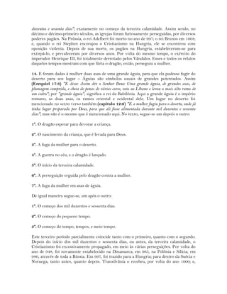duzentos e sessenta dias"; exatamente no começo da terceira calamidade. Assim sendo, no
décimo e décimo-primeiro séculos, as igrejas foram furiosamente perseguidas, por diversos
poderes pagãos. Na Prússia, o rei Adelbert foi morto no ano de 997; o rei Brunos em 1008;
e, quando o rei Stephen encorajou o Cristianismo na Hungria, ele se encontrou com
oposição violenta. Depois de sua morte, os pagãos na Hungria, estabeleceram-se para
extirpá-lo, e prevaleceram por diversos anos. Por volta do mesmo tempo, o exército do
imperador Henrique III, foi totalmente derrotado pelos Vândalos. Esses e todos os relatos
daqueles tempos mostram com que fúria o dragão, então, perseguiu a mulher.
14. E foram dadas à mulher duas asas de uma grande águia, para que ela pudesse fugir do
deserto para seu lugar – Águias são símbolos usuais de grandes potentados. Assim
(Ezequiel 17:3) "E disse: Assim diz o Senhor Deus: Uma grande águia, de grandes asas, de
plumagem comprida, e cheia de penas de várias cores, veio ao Líbano e levou o mais alto ramo de
um cedro"; por "grande águia", significa o rei da Babilônia. Aqui a grande águia é o império
romano; as duas asas, os ramos oriental e ocidental dele. Um lugar no deserto foi
mencionado no sexto verso também (capítulo 12:6) "E a mulher fugiu para o deserto, onde já
tinha lugar preparado por Deus, para que ali fosse alimentada durante mil duzentos e sessenta
dias"; mas não é o mesmo que é mencionado aqui. No texto, segue-se um depois o outro:
1º. O dragão esperar para devorar a criança.
2º. O nascimento da criança, que é levada para Deus.
3º. A fuga da mulher para o deserto.
4º. A guerra no céu, e o dragão é lançado.
5º. O início da terceira calamidade.
6º. A perseguição erguida pelo dragão contra a mulher.
7º. A fuga da mulher em asas de águia.
De igual maneira segue-se, um após o outro:
1º. O começo dos mil duzentos e sessenta dias.
2º. O começo do pequeno tempo.
3º. O começo do tempo, tempos, e meio tempo.
Este terceiro período parcialmente coincide tanto com o primeiro, quanto com o segundo.
Depois do início dos mil duzentos e sessenta dias, ou antes, da terceira calamidade, o
Cristianismo foi excessivamente propagado, em meio às várias perseguições. Por volta do
ano de 948, foi novamente estabelecido na Dinamarca; em 965, na Polônia e Silícia; em
980, através de toda a Rússia. Em 997, foi trazido para a Hungria; para dentro da Suécia e
Noruega, tanto antes, quanto depois. Transilvânia o recebeu, por volta do ano 1000; e,
 