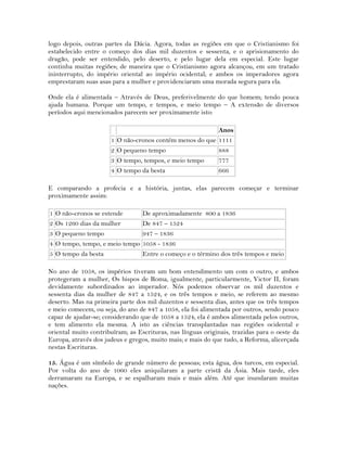 logo depois, outras partes da Dácia. Agora, todas as regiões em que o Cristianismo foi
estabelecido entre o começo dos dias mil duzentos e sessenta, e o aprisionamento do
dragão, pode ser entendido, pelo deserto, e pelo lugar dela em especial. Este lugar
continha muitas regiões; de maneira que o Cristianismo agora alcançou, em um tratado
ininterrupto, do império oriental ao império ocidental; e ambos os imperadores agora
emprestaram suas asas para a mulher e providenciaram uma morada segura para ela.
Onde ela é alimentada – Através de Deus, preferivelmente do que homem; tendo pouca
ajuda humana. Porque um tempo, e tempos, e meio tempo – A extensão de diversos
períodos aqui mencionados parecem ser proximamente isto:
Anos
1 O não-cronos contém menos do que 1111
2 O pequeno tempo 888
3 O tempo, tempos, e meio tempo 777
4 O tempo da besta 666
E comparando a profecia e a história, juntas, elas parecem começar e terminar
proximamente assim:
1 O não-cronos se estende De aproximadamente 800 a 1836
2 Os 1260 dias da mulher De 847 – 1524
3 O pequeno tempo 947 – 1836
4 O tempo, tempo, e meio tempo 1058 - 1836
5 O tempo da besta Entre o começo e o término dos três tempos e meio
No ano de 1058, os impérios tiveram um bom entendimento um com o outro, e ambos
protegeram a mulher, Os bispos de Roma, igualmente, particularmente, Victor II, foram
devidamente subordinados ao imperador. Nós podemos observar os mil duzentos e
sessenta dias da mulher de 847 a 1524, e os três tempos e meio, se referem ao mesmo
deserto. Mas na primeira parte dos mil duzentos e sessenta dias, antes que os três tempos
e meio comecem, ou seja, do ano de 847 a 1058, ela foi alimentada por outros, sendo pouco
capaz de ajudar-se; considerando que de 1058 a 1524, ela é ambos alimentada pelos outros,
e tem alimento ela mesma. A isto as ciências transplantadas nas regiões ocidental e
oriental muito contribuíram; as Escrituras, nas línguas originais, trazidas para o oeste da
Europa, através dos judeus e gregos, muito mais; e mais do que tudo, a Reforma, alicerçada
nestas Escrituras.
15. Água é um símbolo de grande número de pessoas; esta água, dos turcos, em especial.
Por volta do ano de 1060 eles aniquilaram a parte cristã da Ásia. Mais tarde, eles
derramaram na Europa, e se espalharam mais e mais além. Até que inundaram muitas
nações.
 
