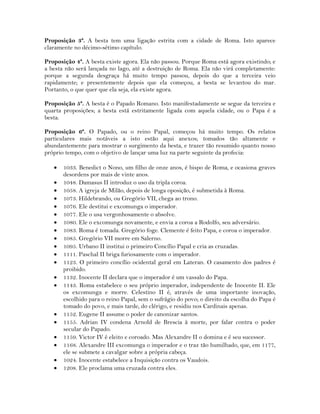 Proposição 3ª. A besta tem uma ligação estrita com a cidade de Roma. Isto aparece
claramente no décimo-sétimo capítulo.
Proposição 4ª. A besta existe agora. Ela não passou. Porque Roma está agora existindo; e
a besta não será lançada no lago, até a destruição de Roma. Ela não virá completamente:
porque a segunda desgraça há muito tempo passou, depois do que a terceira veio
rapidamente; e presentemente depois que ela começou, a besta se levantou do mar.
Portanto, o que quer que ela seja, ela existe agora.
Proposição 5ª. A besta é o Papado Romano. Isto manifestadamente se segue da terceira e
quarta proposições; a besta está estritamente ligada com aquela cidade, ou o Papa é a
besta.
Proposição 6ª. O Papado, ou o reino Papal, começou há muito tempo. Os relatos
particulares mais notáveis a isto estão aqui anexos; tomados tão altamente e
abundantemente para mostrar o surgimento da besta, e trazer tão resumido quanto nosso
próprio tempo, com o objetivo de lançar uma luz na parte seguinte da profecia:
 1033. Benedict o Nono, um filho de onze anos, é bispo de Roma, e ocasiona graves
desordens por mais de vinte anos.
 1048. Damasus II introduz o uso da tripla coroa.
 1058. A igreja de Milão, depois de longa oposição, é submetida à Roma.
 1073. Hildebrando, ou Gregório VII, chega ao trono.
 1076. Ele destitui e excomunga o imperador.
 1077. Ele o usa vergonhosamente o absolve.
 1080. Ele o excomunga novamente, e envia a coroa a Rodolfo, seu adversário.
 1083. Roma é tomada. Gregório foge. Clemente é feito Papa, e coroa o imperador.
 1085. Gregório VII morre em Salerno.
 1095. Urbano II institui o primeiro Concílio Papal e cria as cruzadas.
 1111. Paschal II briga furiosamente com o imperador.
 1123. O primeiro concílio ocidental geral em Lateran. O casamento dos padres é
proibido.
 1132. Inocente II declara que o imperador é um vassalo do Papa.
 1143. Roma estabelece o seu próprio imperador, independente de Inocente II. Ele
os excomunga e morre. Celestino II é, através de uma importante inovação,
escolhido para o reino Papal, sem o sufrágio do povo; o direito da escolha do Papa é
tomado do povo, e mais tarde, do clérigo, e residiu nos Cardinais apenas.
 1152. Eugene II assume o poder de canonizar santos.
 1155. Adrian IV condena Arnold de Brescia à morte, por falar contra o poder
secular do Papado.
 1159. Victor IV é eleito e coroado. Mas Alexandre II o domina e é seu sucessor.
 1168. Alexandre III excomunga o imperador e o traz tão humilhado, que, em 1177,
ele se submete a cavalgar sobre a própria cabeça.
 1024. Inocente estabelece a Inquisição contra os Vaudois.
 1208. Ele proclama uma cruzada contra eles.
 