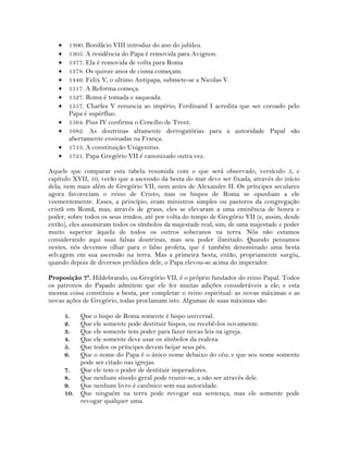  1300. Bonifácio VIII introduz do ano do jubileu.
 1305. A residência do Papa é removida para Avignon.
 1377. Ela é removida de volta para Roma
 1378. Os quinze anos de cisma começam.
 1449. Felix V, o ultimo Antipapa, submete-se a Nicolas V.
 1517. A Reforma começa.
 1527. Roma é tomada e saqueada.
 1557. Charles V renuncia ao império; Ferdinand I acredita que ser coroado pelo
Papa é supérfluo.
 1564. Pius IV confirma o Concílio de Trent.
 1682. As doutrinas altamente derrogatórias para a autoridade Papal são
abertamente ensinadas na França.
 1713. A constituição Unigenitus.
 1721. Papa Gregório VII é canonizado outra vez.
Aquele que comparar esta tabela resumida com o que será observado, versículo 3, e
capítulo XVII, 10, verão que a ascensão da besta do mar deve ser fixada, através do início
dela; nem mais além de Gregório VII, nem antes de Alexandre II. Os príncipes seculares
agora favoreciam o reino de Cristo; mas os bispos de Roma se opunham a ele
veementemente. Esses, a princípio, eram ministros simples ou pastores da congregação
cristã em Romã, mas, através de graus, eles se elevaram a uma eminência de honra e
poder, sobre todos os seus irmãos, até por volta do tempo de Gregório VII (e, assim, desde
então), eles assumiram todos os símbolos da majestade real; sim, de uma majestade e poder
muito superior àquela de todos os outros soberanos na terra. Nós não estamos
considerando aqui suas falsas doutrinas, mas seu poder ilimitado. Quando pensamos
nestes, nós devemos olhar para o falso profeta, que é também denominado uma besta
selvagem em sua ascensão na terra. Mas a primeira besta, então, propriamente surgiu,
quando depois de diversos prelúdios dele, o Papa elevou-se acima do imperador.
Proposição 7ª. Hildebrando, ou Gregório VII, é o próprio fundador do reino Papal. Todos
os patronos do Papado admitem que ele fez muitas adições consideráveis a ele; e esta
mesma coisa constituiu a besta, por completar o reino espiritual: as novas máximas e as
novas ações de Gregório, todas proclamam isto. Algumas de suas máximas são:
1. Que o bispo de Roma somente é bispo universal.
2. Que ele somente pode destituir bispos, ou recebê-los novamente.
3. Que ele somente tem poder para fazer novas leis na igreja.
4. Que ele somente deve usar os símbolos da realeza.
5. Que todos os príncipes devem beijar seus pés.
6. Que o nome do Papa é o único nome debaixo do céu; e que seu nome somente
pode ser citado nas igrejas.
7. Que ele tem o poder de destituir imperadores.
8. Que nenhum sínodo geral pode reunir-se, a não ser através dele.
9. Que nenhum livro é canônico sem sua autoridade.
10. Que ninguém na terra pode revogar sua sentença, mas ele somente pode
revogar qualquer uma.
 