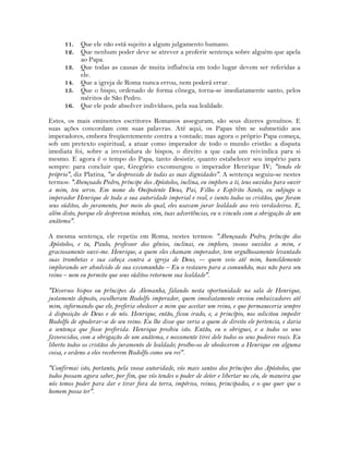 11. Que ele não está sujeito a algum julgamento humano.
12. Que nenhum poder deve se atrever a proferir sentença sobre alguém que apela
ao Papa.
13. Que todas as causas de muita influência em todo lugar devem ser referidas a
ele.
14. Que a igreja de Roma nunca errou, nem poderá errar.
15. Que o bispo, ordenado de forma cônega, torna-se imediatamente santo, pelos
méritos de São Pedro.
16. Que ele pode absolver indivíduos, pela sua lealdade.
Estes, os mais eminentes escritores Romanos asseguram, são seus dizeres genuínos. E
suas ações concordam com suas palavras. Até aqui, os Papas têm se submetido aos
imperadores, embora freqüentemente contra a vontade; mas agora o próprio Papa começa,
sob um pretexto espiritual, a atuar como imperador de todo o mundo cristão: a disputa
imediata foi, sobre a investidura de bispos, o direito a que cada um reivindica para si
mesmo. E agora é o tempo do Papa, tanto desistir, quanto estabelecer seu império para
sempre: para concluir que, Gregório excomungou o imperador Henrique IV; "tendo ele
próprio", diz Platina, "se desprovido de todas as suas dignidades". A sentença seguiu-se nestes
termos: "Abençoado Pedro, príncipe dos Apóstolos, inclina, eu imploro a ti, teus ouvidos para ouvir
a mim, teu servo. Em nome do Onipotente Deus, Pai, Filho e Espírito Santo, eu subjugo o
imperador Henrique de toda a sua autoridade imperial e real, e isento todos os cristãos, que foram
seus súditos, do juramento, por meio do qual, eles usavam jurar lealdade aos reis verdadeiros. E,
além disto, porque ele desprezou minhas, sim, tuas advertências, eu o vinculo com a obrigação de um
anátema".
A mesma sentença, ele repetiu em Roma, nestes termos: "Abençoado Pedro, príncipe dos
Apóstolos, e tu, Paulo, professor dos gênios, inclinai, eu imploro, vossos ouvidos a mim, e
graciosamente ouvi-me. Henrique, a quem eles chamam imperador, tem orgulhosamente levantado
suas trombetas e sua cabeça contra a igreja de Deus, -- quem veio até mim, humildemente
implorando ser absolvido de sua excomunhão – Eu o restauro para a comunhão, mas não para seu
reino – nem eu permito que seus súditos retornem sua lealdade".
"Diversos bispos ou príncipes da Alemanha, falando nesta oportunidade na sala de Henrique,
justamente deposto, escolheram Rodolfo imperador, quem imediatamente enviou embaixadores até
mim, informando que ele, preferia obedecer a mim que aceitar um reino, e que permaneceria sempre
à disposição de Deus e de nós. Henrique, então, ficou irado, e, a princípio, nos solicitou impedir
Rodolfo de apoderar-se de seu reino. Eu lhe disse que veria a quem de direito ele pertencia, e daria
a sentença que fosse preferida. Henrique proibiu isto. Então, eu o obriguei, e a todos os seus
favorecidos, com a obrigação de um anátema, e novamente tirei dele todos os seus poderes reais. Eu
liberto todos os cristãos do juramento de lealdade; proíbo-os de obedecerem a Henrique em alguma
coisa, e ordeno a eles receberem Rodolfo como seu rei".
"Confirmai isto, portanto, pela vossa autoridade, vós mais santos dos príncipes dos Apóstolos, que
todos possam agora saber, por fim, que vós tendes o poder de deter e libertar no céu, de maneira que
nós temos poder para dar e tirar fora da terra, impérios, reinos, principados, e o que quer que o
homem possa ter".
 