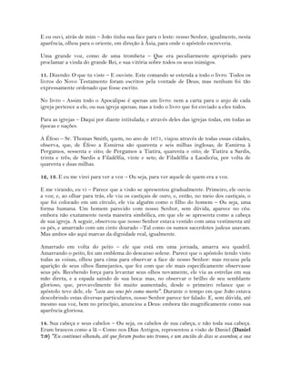 E eu ouvi, atrás de mim – João tinha sua face para o leste: nosso Senhor, igualmente, nesta
aparência, olhou para o oriente, em direção à Ásia, para onde o apóstolo escreveria.
Uma grande voz, como de uma trombeta – Que era peculiarmente apropriado para
proclamar a vinda do grande Rei, e sua vitória sobre todos os seus inimigos.
11. Dizendo: O que tu viste – E ouviste. Este comando se estenda a todo o livro. Todos os
livros do Novo Testamento foram escritos pela vontade de Deus; mas nenhum foi tão
expressamente ordenado que fosse escrito.
No livro - Assim todo o Apocalipse é apenas um livro: nem a carta para o anjo de cada
igreja pertence a ele, ou sua igreja apenas; mas a todo o livro que foi enviado a eles todos.
Para as igrejas – Daqui por diante intitulada; e através deles das igrejas todas, em todas as
épocas e nações.
A Éfeso – Sr. Thomas Smith, quem, no ano de 1671, viajou através de todas essas cidades,
observa, que, de Éfeso a Esmirna são quarenta e seis milhas inglesas; de Esmirna à
Pergamos, sessenta e oito; de Pergamos a Tiatira, quarenta e oito; de Tiatira a Sardis,
trinta e três; de Sardis a Filadélfia, vinte e sete; de Filadélfia a Laodicéia, por volta de
quarenta e duas milhas.
12, 13. E eu me virei para ver a voz – Ou seja, para ver aquele de quem era a voz.
E me virando, eu vi – Parece que a visão se apresentou gradualmente. Primeiro, ele ouviu
a voz; e, ao olhar para trás, ele viu os castiçais de ouro, e, então, no meio dos castiçais, o
que foi colocado em um círculo, ele viu alguém como o filho do homem – Ou seja, uma
forma humana. Um homem parecido com nosso Senhor, sem dúvida, aparece no céu:
embora não exatamente nesta maneira simbólica, em que ele se apresenta como a cabeça
de sua igreja. A seguir, observou que nosso Senhor estava vestido com uma vestimenta até
os pés, e amarrado com um cinto dourado –Tal como os sumos sacerdotes judeus usavam.
Mas ambos são aqui marcas da dignidade real, igualmente.
Amarrado em volta do peito – ele que está em uma jornada, amarra seu quadril.
Amarrando o peito, foi um emblema do descanso solene. Parece que o apóstolo tendo visto
todas as coisas, olhou para cima para observar a face de nosso Senhor: mas recuou pela
aparição de seus olhos flamejantes, que fez com que ele mais especificamente observasse
seus pés. Recebendo força para levantar seus olhos novamente, ele viu as estrelas em sua
mão direta, e a espada saindo de sua boca: mas, no observar o brilho de seu semblante
glorioso, que, provavelmente foi muito aumentado, desde o primeiro relance que o
apóstolo teve dele, ele "caiu aos seus pés como morto". Durante o tempo em que João estava
descobrindo estas diversas particulares, nosso Senhor parece ter falado. E, sem dúvida, até
mesmo sua voz, bem no princípio, anunciou a Deus: embora tão magnificamente como sua
aparência gloriosa.
14. Sua cabeça e seus cabelos – Ou seja, os cabelos de sua cabeça, e não toda sua cabeça.
Eram brancos como a lã – Como nos Dias Antigos, representou a visão de Daniel (Daniel
7:9) "Eu continuei olhando, até que foram postos uns tronos, e um ancião de dias se assentou; a sua
 