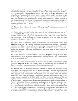 profeta que fizera diante dela os sinais com que enganou os que receberam o sinal da besta e os que
adoraram a sua imagem. Estes dois foram lançados vivos no lago de fogo que arde com enxofre".
17ª. Este indivíduo é a sétima cabeça da besta, ou, o outro rei, depois dos cinco [os que
caíram] e um [que existe], ele mesmo sendo o oitavo, embora um dos sete. Uma vez que
ele é um Papa, ele é uma das sete cabeças. Mas é a oitava, não uma cabeça, mas a própria
besta; não, enquanto Papa, mas enquanto carrega uma característica nova e singular, na
sua vinda do abismo. Para ilustrar isto, através de uma comparação: suponha uma árvore
de sete braços, um dos quais é muito maior do que o restante; se esses seis são cortados, e
o sétimo permanece, esta é a árvore.
18ª. "Ele é o diabo, o homem do pecado, o filho da perdição", usualmente denominado de
anticristo.
19ª. Os dez chifres, ou reis, "recebem poder como reis, com a besta selvagem por uma hora",
(capítulo 17:12) "Os dez chifres que viste são dez reis, os quais ainda não receberam o reino, mas
receberão autoridade, como reis, por uma hora, juntamente com a besta"; com a besta individual,
"que não existiu". Mas ela recebe seu poder novamente, e os reis com ela, quem
rapidamente dá seu novo poder a ela.
20ª. Todo o poder da monarquia romana dividida em dez reis será conferido sobre a besta,
(capítulo 17:13, 16, 17) "Estes têm um mesmo intento, e entregarão seu poder e autoridade à
besta (...) Os dez chifres que viste, e a besta, estes odiarão a prostituta e a tornarão desolada e nua, e
comerão as suas carnes, e a queimarão no fogo. Porque Deus lhes pôs nos corações o executarem o
intento dele, chegarem a um acordo, e entregarem à besta o seu reino, até que se cumpram as
palavras de Deus".
21ª. Os dez chifres e a besta irão destruir a prostituta. (Capítulo 17:16) "E os dez chifres
que viste na besta são os que odiarão a prostituta, e a colocarão desolada e nua, e comerão a sua
carne, e a queimarão no fogo".
22ª. Por fim, a besta, e os dez chifres, e os outros reis da terra, cairão naquele grande
carnificina (capítulo 19:19) "E vi a besta, e os reis da terra, e os seus exércitos reunidos, para
fazerem guerra àquele que estava assentado sobre o cavalo, e ao seu exército"
23ª. A quarta besta de Daniel é a monarquia Romana, do começo dela, até que os tronos
são fixados. Isto, portanto, inclui tanto a besta apocalíptica, e a mulher e muitas outras
coisas. Esta monarquia é como um rio que corre de sua fonte em um canal, mas em seu
curso, algumas vezes, toma outros rios; algumas vezes, ele mesmo parte para diversas
correntezas, ainda assim, é ainda um rio contínuo. O poder Romano esteve, a princípio,
ininterrupto; porém, mais tarde, foi dividido em vários canais, até a grande divisão em
impérios orientais e ocidentais, que igualmente sofreu várias mudanças. Mais tarde, os reis
de Heruli, Godo, Lombardia, os exarcas de Ravena, os próprios imperadores Romanos, da
França e Alemanha, além de outros reis, apoderaram-se de diversas partes do poder
Romano. Agora, qualquer que fosse o poder que os Romanos tinham antes de Gregório
VII, e que a besta de Daniel contém; qualquer que fosse o poder que o Papado tenha obtido
de Gregório VII, esta besta apocalíptica representa, a mesma besta (e assim, Roma com
sua última autoridade) é compreendida sob aquela de Daniel. E sobre suas cabeças o nome
da blasfêmia – Referir-se a um homem que pertence a Deus somente é blasfêmia. Tal nome
 