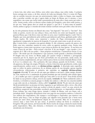 a besta tem, não sobre seus chifres, nem sobre uma cabeça, mas sobre todas. A própria
besta carrega este nome, e, de fato, através de toda sua duração. Este é o nome do Papa;
não no sentido inocente em que era anteriormente dado a todos os bispos, mas naquele
alto e peculiar sentido, em que é agora dado ao bispo de Roma, por si mesmo, e seus
seguidores: um nome que inclui toda a preeminência do mais alto e mais santo pai sobre a
terra. Assim sendo, entre os dizeres acima citados de Gregório, estes dois estão juntos, o
de que seu "nome apenas deve ser citado nas igrejas"; e que ele é "o único nome no mundo".
Assim, ambos a igreja e o mundo deveriam nomear nenhum outro pai sobre a face da terra.
2. As três primeiras bestas em Daniel são como "um leopardo", "um urso", e "um leão". Em
todas as partes, exceto em sua cabeça e boca, esta besta era como um leopardo ou uma
pantera fêmea; que é tão feroz como um leão ou urso, mas é também ligeira e sutil. Tal é o
Papado, que tem, parcialmente pela sutileza; parcialmente pela força, ganhado poder sobre
muitas nações. Os vários usos, maneiras e modos do Papa extremamente podem
igualmente comparados às marcas do leopardo. E seus pés eram como os pés de um urso –
Que é muito forte, e armados com garras afiadas. E, tão volumoso, quanto ele parece, ele
pode, com isto, caminhar, manter-se ereto, subir ou agarrar qualquer coisa. Assim, esta
besta agarra e toma como sua presa, o que esteja ao alcance de suas garras. E sua boca era
como a boca de um leão – Para rosnar e devorar. E de um dragão – cujo vassalo e vice-
regente ele é. Dá a ela seu poder – Suas próprias resistências e inumeráveis forças. E seu
trono – De modo que ele comandaria o que quisesse, tendo grande e absoluta autoridade.
O dragão tem seu trono na Roma pagã, por quanto tempo a idolatria e perseguição
reinaram por lá. E, depois que ele fosse perturbado em sua possessão, ainda assim, ele
nunca reinaria completamente, até que a desse para a besta na assim chamada Roma cristã.
3. E eu vi a número um – Ou a primeira. De suas cabeças, quando ela foi ferida – Assim,
ela apareceu, tão logo ela surgiu. Primeiro, a besta é descrita mais geralmente, então, mais
especificamente, ambos neste e no décimo-sétimo capítulo. A descrição mais específica
aqui se refere às partes anteriores; lá, as últimas partes de sua duração: apenas aquelas
circunstâncias relacionadas à primeira são repetidas no capítulo décimo-sétimo.
(capítulo 17:1-18) "E veio um dos sete anjos que tinham as sete taças, e falou comigo, dizendo-
me: Vem, mostrar-te-ei a condenação da grande prostituta que está assentada sobre muitas águas.
(...) E a mulher que viste é a grande cidade que reina sobre os reis da terra". Esta ferida mortal
foi dada na sua primeira cabeça, através da espada, versículo 14 "Estes combaterão contra o
Cordeiro, e o Cordeiro os vencerá, porque é o Senhor dos senhores e o Rei dos reis; vencerão também
os que estão com ele, os chamados, e eleitos, e fiéis"; (capítulo 13:14) "E, por meio dos sinais que
lhe foi permitido fazer na presença da besta, enganava os que habitavam sobre a terra e lhes dizia
que fizessem uma imagem à besta que recebera a ferida da espada e vivia"; ou seja, através da
resistência sangrenta das potestades seculares; particularmente, os imperadores alemães.
Esses tinham, por uma longa época, tomado a cidade de Roma, com seu bispo, sob a
jurisdição deles. Gregório determinou tirar este jugo de seus próprios ombros, e colocá-lo
nos ombros dos imperadores. Ele rompeu e excomungou o imperador, que manteve seu
direito pela força, e deu ao Papa tal golpe, que alguém teria pensado que a besta seria
morta por meio disto, imediatamente depois de sua ascensão. Mas ele se recuperou, e
cresceu mais e mais forte do que antes. A primeira cabeça da besta se estendeu de
Gregório VII, pelo menos, até Inocente III. Neste trecho do tempo a besta foi muito ferida
pelos imperadores. Mas, não obstante, o ferimento era curado. Dois sintomas mortais
atenderam este ferimento:
 