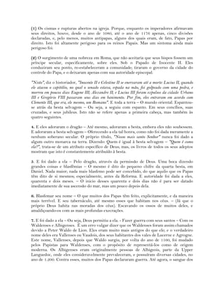 (1) Os cismas e rupturas abertos na igreja. Porque, enquanto os imperadores afirmavam
seus direitos, houve, desde o ano de 1080, até o ano de 1176 apenas, cinco divisões
declaradas, e, pelo menos, muitos antipapas, alguns dos quais eram, de fato, Papas por
direito. Isto foi altamente perigoso para os reinos Papais. Mas um sintoma ainda mais
perigoso foi:
(2) O surgimento de uma nobreza em Roma, que não aceitaria que seus bispos fossem um
príncipe secular, especificamente, sobre eles. Sob o Papado de Inocente II. Eles
conduziram seu ponto, re-estabeleceram a comunidade; tiraram o governo da cidade do
controle do Papa, e o deixaram apenas com sua autoridade episcopal.
"Nisto", diz o historiador, "Inocente II e Celestine II se enervaram até a morte: Lucius II, quando
ele atacou o capitólio, no qual o senado estava, espada na mão, foi golpeado com uma pedra, e
morreu em poucos dias: Eugene III; Alexandre II; e Lucius III foram expulsos da cidade: Urbano
III e Gregório VIII passaram seus dias em banimento. Por fim, eles entraram em acordo com
Clemente III, que era, ele mesmo, um Romano". E toda a terra – O mundo oriental. Espantou-
se atrás da besta selvagem – Ou seja, a seguiu com espanto. Em seus concílios, suas
cruzadas, e seus jubileus. Isto não se refere apenas a primeira cabeça, mas também às
quatro seguintes.
4. E eles adoraram o dragão – Até mesmo, adoraram a besta, embora eles não soubessem.
E adoraram a besta selvagem – Oferecendo a ela tal honra, como não foi dada meramente a
nenhum soberano secular. O próprio título, "Nosso mais santo Senhor" nunca foi dado a
algum outro monarca na terra. Dizendo: Quem é igual à besta selvagem – "Quem é como
ela?", trata-se de um atributo específico de Deus; mas, os livros de todos os seus adeptos
mostram que isto é constantemente atribuído à besta.
5. E foi dado a ela – Pelo dragão, através da permissão de Deus. Uma boca dizendo
grandes coisas e blasfêmias – O mesmo é dito do pequeno chifre da quarta besta, em
Daniel. Nada maior; nada mais blasfemo pode ser concebido, do que aquilo que os Papas
têm dito de si mesmos; especialmente, antes da Reforma. E autoridade foi dada a eles,
quarenta e dois meses. – O inicio desses quarenta e dois dias não é para ser datado
imediatamente de sua ascensão do mar, mas um pouco depois dela.
6. Blasfemar seu nome – O que muitos dos Papas têm feito, explicitamente, e da maneira
mais terrível. E seu tabernáculo, até mesmo esses que habitam nos céus. – (Já que o
próprio Deus habita nas moradas dos céus). Escavando os ossos de muitos deles, e
amaldiçoando-os com as mais profundas execrações.
7. E foi dado a ela – Ou seja, Deus permitiu a ela. - Fazer guerra com seus santos – Com os
Waldenses e Albigenses. É um erro vulgar dizer que os Waldenses foram assim chamados
devido a Peter Waldo de Lion. Eles eram muito mais antigos do que ele; e o verdadeiro
nome deles era Vallenses ou Vaudois, dos seus habitantes dos vales de Lucerne e Agrogne.
Este nome, Vallenses, depois que Waldo surgiu, por volta do ano de 1160, foi mudado
pelos Papistas para Waldenses, com o propósito de representá-los como de origem
moderna. Os Albigenses eram originalmente pessoas de Albigeois, parte da Upper
Languedoc, onde eles consideravelmente prevaleceram, e possuíram diversas cidades, no
ano de 1.200. Contra esses, muitos dos Papas declararam guerra. Até agora, o sangue dos
 