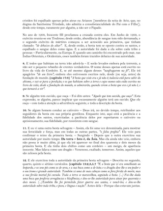 cristãos foi espalhado apenas pelos ateus ou Arianos [membros da seita de Ario, que, no
dogma da Santíssima Trindade, não admitia a consubstancialidade do Pai com o Filho];
desde este tempo, raramente por alguém, a não ser o Papado.
No ano de 1208, Inocente III proclamou a cruzada contra eles. Em Junho de 1209, o
exército reuniu-se em Toulouse; desde então, abundância de sangue tem sido derramada, e
o segundo exército de mártires começou a ser acrescido aos primeiros, que tinham
clamado: "de debaixo do altar". E, desde então, a besta tem se oposto contra os santos, e
espalhado o sangue deles como água. E a autoridade foi dada a ela sobre cada tribo e
pessoas – Particularmente, na Europa. E quando um caminho foi encontrado pelo mar, nas
Índias Orientais, e Ocidentais, esses também foram trazidos debaixo de sua autoridade.
8. E todos que habitam na terra irão adorá-la – E serão levados embora pela torrente, a
não ser o pequeno rebanho de crentes verdadeiros. O nome desses apenas está escrito no
livro da vida do Cordeiro. E, se até mesmo algum desses "naufragarem na fé", Ele irá
apagá-los "de seu livro"; embora eles estivessem escritos nele, desde (ou seja, antes) da
fundação do mundo. (capítulo 17:8) "A besta que viste era e já não é; todavia está para subir do
abismo, e vai-se para a perdição; e os que habitam sobre a terra e cujos nomes não estão escritos no
livro da vida, desde a fundação do mundo, se admirarão, quando virem a besta que era e já não é, e
que tornará a vir".
9. Se alguém tem ouvido, que ouça – Foi dito antes: "Aquele que tem ouvido, que ouça". Esta
expressão, se alguém, parece implicar que escassamente alguém terá um ouvido. Que ele
ouça – com toda a atenção a advertência seguinte, e toda a descrição da besta.
10. Se algum homem conduz ao cativeiro – Deus irá, no devido tempo, retribuidor aos
seguidores da besta em sua própria gentileza. Enquanto isto, aqui está a paciência e a
fidelidade dos santos, exercitadas: a paciência deles por suportarem o cativeiro ou
aprisionamento; sua fidelidade, por resistirem com sangue.
11. E eu vi uma outra besta selvagem – Assim, ela foi uma vez denominada, para mostrar
sua ferocidade e força, mas em todas as outras partes, "o falso profeta". Ele veio para
confirmar o reino da primeira besta. – Surgindo – Depois que a outra exercitou sua
autoridade por muito tempo. Da terra – Isto é, da Ásia. Mas ela ainda não veio, embora
não possa ir muito além, já que ela irá aparecer no final dos quarenta e dois meses da
primeira besta. E ela tinha dois chifres como um cordeiro – um meigo, de aparência
inocente. Mas falava como um dragão - Venenoso, exaltado, temeroso. Assim, aqueles que
são zelosos pela besta.
12. E ele exercitou toda a autoridade da primeira besta selvagem – Descrita no segundo,
quarto, quinto e sétimo versículos. (capítulo 13:2,3,5,7 "E a besta que vi era semelhante ao
leopardo, e os seus pés como os de urso, e a sua boca como a de leão; e o dragão deu-lhe o seu poder e
o seu trono e grande autoridade. Também vi uma de suas cabeças como se fora ferida de morte, mas
a sua ferida mortal foi curada. Toda a terra se maravilhou, seguindo a besta. (...) Foi-lhe dada
uma boca que proferia arrogâncias e blasfêmias; e deu-se-lhe autoridade para atuar por quarenta e
dois meses. (...)Também lhe foi permitido fazer guerra aos santos, e vencê-los; e deu-se-lhe
autoridade sobre toda tribo, e povo, e língua e nação". Antes dela – Porque elas estavam juntas.
 