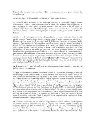 Cujas feridas mortais foram curadas – Mais completamente curadas, pelos métodos da
segunda besta.
13. Ele fez fogo – Fogo verdadeiro. Para descer – Pelo poder do diabo.
14. Antes da besta selvagem – Cuja majestade usurpada, é confirmada, através desses
admiradores. Dizendo a eles – Como se fosse de Deus. Para fazerem uma imagem para a
besta selvagem – Como aquela de Nabucodonosor, quer de ouro, prata, ou pedra. A
imagem original será colocada onde a própria besta deverá apontar. Mas a abundância de
cópias será levada, e poderá ser carregada para as diversas partes, como aquelas de Diana e
Efésios.
15. Deste modo, a imagem da besta selvagem falaria – Muitas instâncias deste tipo já
existiu entre os Papistas, tanto quanto entre os ateus. E tantos quantos não adorarem –
Quando isto for requerido deles; como será de todos que compram ou vendem. Serão
mortos – Através disto, o Papa manifesta que ele é o anticristo, diretamente contrário a
Cristo. É Cristo espalhou seu próprio sangue; é o anticristo espalha o sangue de outros. E,
ainda assim, parece, que sua última e mais cruel perseguição está para vir. Esta
perseguição, o reverso de tudo que precedeu, irá, como podemos reunir de muitas
escrituras, cair, principalmente, sobre a corte exterior de adoradores, os cristãos formais. É
provável que poucos cristãos verdadeiros, interiores perecerão, através dela: ao contrário,
aqueles que "oram e vigiam sempre" serão "considerados merecedores de escapar a todas essas
coisas, e permanecer diante do Filho do homem". (Lucas 21:36) "Vigiai, pois, em todo o tempo,
orando, para que sejais havidos por dignos de evitar todas estas coisas que hão de acontecer, e de
estar em pé diante do Filho do homem".
16. Em sua testa – O mais zeloso de seus seguidores provavelmente escolherá isto. Outros
podem receber em suas mãos.
17. Que nenhum homem deveria comprar ou vender. – Tais éditos têm sido publicados, há
muito tempo, desde quando contra o pobre Vaudois. Mas aquele que tinha a marca, ou
seja, o nome da primeira besta, ou o número de seu nome – O nome da besta é aquele que
ele carrega através de toda sua existência; ou seja, aquele do Papa: o número de seu nome
corresponde a todo o tempo durante o qual ele carrega este nome. Quem quer que,
portanto, receba marca da besta, faz, tanto quanto, como se ele tivesse expressamente dito:
"Eu reconheço o presente Papado como precedendo de Deus"; ou, "Eu reconheço que o que Gregório
VII tem feito, de acordo com sua lenda (autorizada por Benedito XIII), e o que tem sido mantido,
em virtude disto, pelos seus sucessores até este dia, é de Deus". Através do primeiro, um homem
tem o nome da besta como uma marca; através do último, o número de seu nome. Em uma
palavra, ter o nome da besta é, reconhecer Sua Santidade o Papa; ter o número de seu
nome é reconhece a sucessão Papal. A segunda besta irá reafirmar o recebimento desta
marca sob as mais severas penalidades.
18. Aqui está a sabedoria – A ser exercida. "A paciência dos santos", servindo contra o poder
da primeira besta: a sabedoria que Deus dá àqueles que servirão contra a sutileza da
segunda. Àquele que tem entendimento – Que é um dom de Deus, subserviente àquela
sabedoria. Calcule o número da besta selvagem. – Certamente ninguém ficará
envergonhado por tentar obedecer este comando. Porque é o número de um homem – Um
 