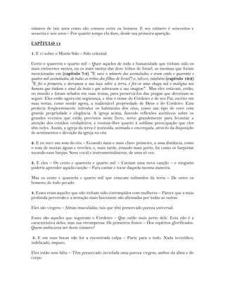 número de tais anos como são comuns entre os homens. E seu número é seiscentos e
sessenta e seis anos – Por quanto tempo ela dure, desde sua primeira aparição.
CAPÍTULO 14
1. E vi sobre o Monte Sião – Sião celestial.
Cento e quarenta e quarto mil – Quer aqueles de toda a humanidade que tinham sido os
mais eminentes santos, ou os mais santos das doze tribos de Israel, as mesmas que foram
mencionadas em (capítulo 7:4) "E ouvi o número dos assinalados, e eram cento e quarenta e
quatro mil assinalados, de todas as tribos dos filhos de Israel"; e, talvez, também (capítulo 16:2)
"E foi o primeiro, e derramou a sua taça sobre a terra, e fez-se uma chaga má e maligna nos
homens que tinham o sinal da besta e que adoravam a sua imagem". Mas eles estavam, então,
no mundo e foram selados em suas testas, para preservá-los das pragas que deveriam se
seguir. Eles estão agora em segurança, e têm o nome do Cordeiro e de seu Pai, escrito em
suas testas, como sendo agora, a inalienável propriedade de Deus e do Cordeiro. Esta
profecia freqüentemente introduz os habitantes dos céus, como um tipo de coro com
grande propriedade e elegância. A igreja acima, fazendo reflexões aceitáveis sobre os
grandes eventos que estão previstos neste livro, serve grandemente para levantar a
atenção dos cristãos verdadeiros, e ensinar-lhes quanto à sublime preocupação que eles
têm neles. Assim, a igreja da terra é instruída, animada e encorajada, através da disposição
de sentimentos e devoção da igreja no céu.
2. E eu ouvi um som do céu – Ecoando mais e mais claro: primeiro, a uma distância, como
o som de muitas águas e trovões; e, mais tarde, estando mais perto, foi como os harpistas
tocando suas harpas. Soou vocal e instrumentalmente, de uma só vez.
3. E eles – Os cento e quarenta e quarto mil – Cantam uma nova canção – e ninguém
poderia aprender aquela canção – Para cantar e tocar daquela mesma maneira.
Mas os cento e quarenta e quarto mil que estavam redimidos da terra – De entre os
homens; de todo pecado.
4. Esses eram aqueles que não tinham sido corrompidos com mulheres – Parece que a mais
profunda perversão e a tentação mais fascinante são afirmadas por todas as outras.
Eles são virgens – Almas imaculadas; tais que têm preservado pureza universal.
Esses são aqueles que seguiram o Cordeiro – Que estão mais perto dele. Esta não é a
característica deles, mas sua recompensa. Os primeiros frutos – Dos espíritos glorificados.
Quem ambiciona ser deste número?
5. E em suas bocas não for a encontrada culpa – Parte para o todo. Nada inverídico,
indelicado, impuro.
Eles estão sem falta – Têm preservado inviolada uma pureza virgem, ambos da alma e do
corpo.
 