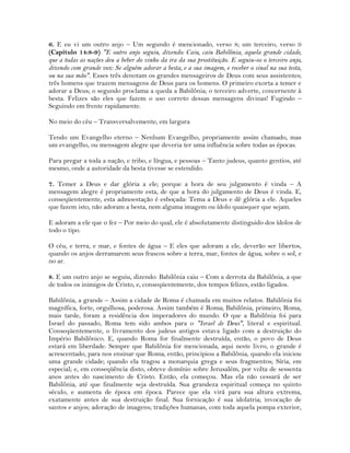 6. E eu vi um outro anjo – Um segundo é mencionado, verso 8; um terceiro, verso 9
(Capítulo 14:8-9) "E outro anjo seguiu, dizendo: Caiu, caiu Babilônia, aquela grande cidade,
que a todas as nações deu a beber do vinho da ira da sua prostituição. E seguiu-os o terceiro anjo,
dizendo com grande voz: Se alguém adorar a besta, e a sua imagem, e receber o sinal na sua testa,
ou na sua mão". Esses três denotam os grandes mensageiros de Deus com seus assistentes;
três homens que trazem mensagens de Deus para os homens. O primeiro exorta a temer e
adorar a Deus; o segundo proclama a queda a Babilônia; o terceiro adverte, concernente à
besta. Felizes são eles que fazem o uso correto dessas mensagens divinas! Fugindo –
Seguindo em frente rapidamente.
No meio do céu – Transversalvemente, em largura
Tendo um Evangelho eterno – Nenhum Evangelho, propriamente assim chamado, mas
um evangelho, ou mensagem alegre que deveria ter uma influência sobre todas as épocas.
Para pregar a toda a nação, e tribo, e língua, e pessoas – Tanto judeus, quanto gentios, até
mesmo, onde a autoridade da besta tivesse se estendido.
7. Temer a Deus e dar glória a ele; porque a hora de seu julgamento é vinda – A
mensagem alegre é propriamente esta, de que a hora do julgamento de Deus é vinda. E,
conseqüentemente, esta admoestação é esboçada: Tema a Deus e dê glória a ele. Aqueles
que fazem isto, não adoram a besta, nem alguma imagem ou ídolo quaisquer que sejam.
E adoram a ele que o fez – Por meio do qual, ele é absolutamente distinguido dos ídolos de
todo o tipo.
O céu, e terra, e mar, e fontes de água – E eles que adoram a ele, deverão ser libertos,
quando os anjos derramarem seus frascos sobre a terra, mar, fontes de água, sobre o sol, e
no ar.
8. E um outro anjo se seguiu, dizendo: Babilônia caiu – Com a derrota da Babilônia, a que
de todos os inimigos de Cristo, e, conseqüentemente, dos tempos felizes, estão ligados.
Babilônia, a grande – Assim a cidade de Roma é chamada em muitos relatos. Babilônia foi
magnífica, forte, orgulhosa, poderosa. Assim também é Roma; Babilônia, primeiro; Roma,
mais tarde, foram a residência dos imperadores do mundo. O que a Babilônia foi para
Israel do passado, Roma tem sido ambos para o "Israel de Deus", literal e espiritual.
Conseqüentemente, o livramento dos judeus antigos estava ligado com a destruição do
Império Babilônico. E, quando Roma for finalmente destruída, então, o povo de Deus
estará em liberdade. Sempre que Babilônia for mencionada, aqui neste livro, o grande é
acrescentado, para nos ensinar que Roma, então, principiou a Babilônia, quando ela iniciou
uma grande cidade; quando ela tragou a monarquia grega e seus fragmentos; Síria, em
especial; e, em conseqüência disto, obteve domínio sobre Jerusalém, por volta de sessenta
anos antes do nascimento de Cristo. Então, ela começou. Mas ela não cessará de ser
Babilônia, até que finalmente seja destruída. Sua grandeza espiritual começa no quinto
século, e aumenta de época em época. Parece que ela virá para sua altura extrema,
exatamente antes de sua destruição final. Sua fornicação é sua idolatria; invocação de
santos e anjos; adoração de imagens; tradições humanas, com toda aquela pompa exterior,
 