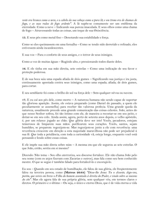 veste era branca como a neve, e o cabelo da sua cabeça como a pura lã; e seu trono era de chamas de
fogo, e as suas rodas de fogo ardente". A lã supõe-se comumente ser um emblema da
eternidade. Como a neve – Indicando sua pureza imaculada. E seus olhos como uma chama
de fogo – Atravessando todas as coisas, um toque de sua Onisciência.
15. E seus pés como metal fino – Denotando sua estabilidade e força.
Como se eles queimassem em uma fornalha – Como se tendo sido derretido e refinado, eles
estivessem ainda incandescentes.
E sua voz – Para o conforto de seus amigos, e o terror de seus inimigos.
Como a voz de muitas águas – Rugindo alto, e pressionando todos diante deles.
16. E ele tinha em sua mão direita, sete estrelas – Como uma indicação de seu favor e
proteção poderosa.
E de sua boca saiu uma espada afiada de dois gumes – Significando sua justiça e ira justa,
continuamente apontada contra seus inimigos, como uma espada; afiada; de dois gumes,
para cortar.
E seu semblante foi como o brilho do sol na força dele – Sem qualquer névoa ou nuvem.
17. E eu caí aos pés dele, como morto – A natureza humana não sendo capaz de suportar
tão gloriosa aparição. Assim, ele estava preparado (como Daniel do passado, a quem ele
peculiarmente se assemelha) para receber tão valorosa profecia. Uma grande queda da
natureza, usualmente precede uma grande comunicação das coisas celestes. João, antes do
que nosso Senhor sofreu, foi tão íntimo com ele, de maneira a recostar-se em seu peito, e
deitar-se em seu colo. Ainda assim, agora, perto de setenta anos depois, o velho apóstolo,
é, por um relance jogado ao chão. Que glória deve ser isto! Vocês, pecadores, estejam
temerosos de limparem suas mãos: purificarem seus corações. Vocês, santos, sejam
humildes, se preparem: regozijem-se. Mas regozijem-se junto a ele com reverência: uma
reverência crescente em direção a esta majestade maravilhosa não pode ser prejudicial à
sua fé. Que toda a petulância, com toda a curiosidade vã, esteja longe, enquanto você está
pensando e lendo sobre essas coisas.
E ele impõe sua mão direta sobre mim – A mesma em que ele segurou as sete estrelas. O
que João, então, sentiu em si mesmo?
Dizendo: Não tema – Seu olho aterroriza, seu discurso fortalece. Ele não chama João pelo
seu nome (com os anjos fizeram com Zacarias e outros), mas fala como seu bem conhecido
mestre. O que se segue é também falado para fortalecê-lo e encorajá-lo.
Eu sou – Quando em seu estado de humilhação, ele falou de sua glória, ele freqüentemente
falou na terceira pessoa, como (Mateus 26:64) "Disse-lhe Jesus: Tu o disseste; digo-vos,
porém, que vereis em breve o Filho do homem assentado à direita do Poder, e vindo sobre as nuvens
do céu". Mas ele agora fala de sua própria glória, sem qualquer véu, em termos claros e
diretos. O primeiro e o último – Ou seja, o único e eterno Deus, que é de vida eterna a vida
 