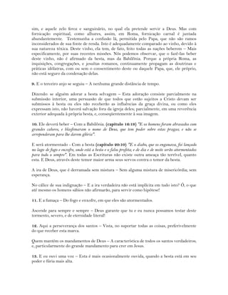sim, e aquele zelo feroz e sanguinário, no qual ela pretende servir a Deus. Mas com
fornicação espiritual, como alhures, assim, em Roma, fornicação carnal é juntada
abundantemente. Testemunha a confusão lá, permitida pelo Papa, que não são ramos
inconsiderados de sua fonte de renda. Isto é adequadamente comparado ao vinho, devido à
sua natureza tóxica. Deste vinho, ela tem, de fato, feito todas as nações beberem – Mais
especificamente, por suas recentes missões. Nós podemos observar, que o fazê-las beber
deste vinho, não é afirmado da besta, mas da Babilônia. Porque a própria Roma, as
inquisições, congregações, e jesuítas romanos, continuamente propagam as doutrinas e
práticas idólatras, com ou sem o consentimento deste ou daquele Papa, que, ele próprio,
não está seguro da condenação delas.
9. E o terceiro anjo se seguiu – A nenhuma grande distância de tempo.
Dizendo: se alguém adorar a besta selvagem – Esta adoração consiste parcialmente na
submissão interior, uma persuasão de que todos que estão sujeitos a Cristo devam ser
submissos à besta ou eles não receberão as influências da graça divina, ou como eles
expressam isto, não haverá salvação fora da igreja deles; parcialmente, em uma reverência
exterior adequada à própria besta, e, conseqüentemente à sua imagem.
10. Ele deverá beber – Com a Babilônia. (capítulo 16:19) "E os homens foram abrasados com
grandes calores, e blasfemaram o nome de Deus, que tem poder sobre estas pragas; e não se
arrependeram para lhe darem glória".
E será atormentado - Com a besta (capítulo 20:10) "E o diabo, que os enganava, foi lançado
no lago de fogo e enxofre, onde está a besta e o falso profeta; e de dia e de noite serão atormentados
para todo o sempre". Em todas as Escrituras não existe outra ameaça tão terrível, quanto
esta. E Deus, através deste temor maior arma seus servos contra o temor da besta.
A ira de Deus, que é derramada sem mistura – Sem alguma mistura de misericórdia; sem
esperança.
No cálice de sua indignação – E a ira verdadeira não está implícita em tudo isto? Ó, o que
até mesmo os homens sábios não afirmarão, para servir como hipótese!
11. E a fumaça – Do fogo e enxofre, em que eles são atormentados.
Ascende para sempre e sempre – Deus garante que tu e eu nunca possamos testar deste
tormento, severo, e de eternidade literal!
12. Aqui a perseverança dos santos – Vista, no suportar todas as coisas, preferivelmente
do que receber esta marca.
Quem mantém os mandamentos de Deus – A característica de todos os santos verdadeiros;
e, particularmente do grande mandamento para crer em Jesus.
13. E eu ouvi uma voz – Esta é mais ocasionalmente ouvida, quando a besta está em seu
poder e fúria mais alta.
 