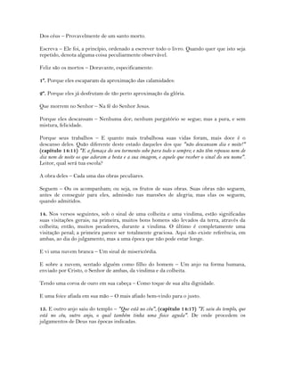 Dos céus – Provavelmente de um santo morto.
Escreva – Ele foi, a princípio, ordenado a escrever todo o livro. Quando quer que isto seja
repetido, denota alguma coisa peculiarmente observável.
Feliz são os mortos – Doravante, especificamente:
1º. Porque eles escaparam da aproximação das calamidades:
2º. Porque eles já desfrutam de tão perto aproximação da glória.
Que morrem no Senhor – Na fé do Senhor Jesus.
Porque eles descansam – Nenhuma dor; nenhum purgatório se segue; mas a pura, e sem
mistura, felicidade.
Porque seus trabalhos – E quanto mais trabalhosa suas vidas foram, mais doce é o
descanso deles. Quão diferente deste estado daqueles dos que "não descansam dia e noite!"
(capítulo 14:11) "E a fumaça do seu tormento sobe para todo o sempre; e não têm repouso nem de
dia nem de noite os que adoram a besta e a sua imagem, e aquele que receber o sinal do seu nome".
Leitor, qual será tua escola?
A obra deles – Cada uma das obras peculiares.
Seguem – Ou os acompanham; ou seja, os frutos de suas obras. Suas obras não seguem,
antes de conseguir para eles, admissão nas mansões de alegria; mas elas os seguem,
quando admitidos.
14. Nos versos seguintes, sob o sinal de uma colheita e uma vindima, estão significadas
suas visitações gerais; na primeira, muitos bons homens são levados da terra, através da
colheita; então, muitos pecadores, durante a vindima. O último é completamente uma
visitação penal; a primeira parece ser totalmente graciosa. Aqui não existe referência, em
ambas, ao dia do julgamento, mas a uma época que não pode estar longe.
E vi uma nuvem branca – Um sinal de misericórdia.
E sobre a nuvem, sentado alguém como filho do homem – Um anjo na forma humana,
enviado por Cristo, o Senhor de ambas, da vindima e da colheita.
Tendo uma coroa de ouro em sua cabeça – Como toque de sua alta dignidade.
E uma foice afiada em sua mão – O mais afiado bem-vindo para o justo.
15. E outro anjo saiu do templo – "Que está no céu", (capítulo 14:17) "E saiu do templo, que
está no céu, outro anjo, o qual também tinha uma foice aguda". De onde procedem os
julgamentos de Deus nas épocas indicadas.
 