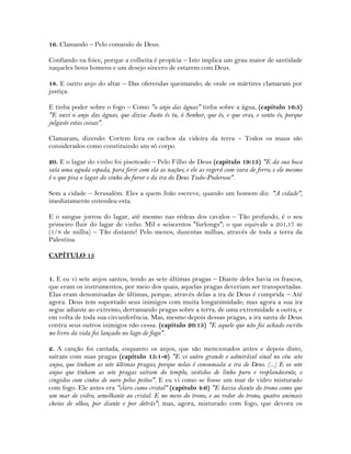 16. Clamando – Pelo comando de Deus.
Confiando na foice, porque a colheita é propícia – Isto implica um grau maior de santidade
naqueles bons homens e um desejo sincero de estarem com Deus.
18. E outro anjo do altar – Das oferendas queimando; de onde os mártires clamaram por
justiça.
E tinha poder sobre o fogo – Como "o anjo das águas" tinha sobre a água, (capítulo 16:5)
"E ouvi o anjo das águas, que dizia: Justo és tu, ó Senhor, que és, e que eras, e santo és, porque
julgaste estas coisas".
Clamaram, dizendo: Cortem fora os cachos da videira da terra – Todos os maus são
considerados como constituindo um só corpo.
20. E o lagar do vinho foi pisoteado – Pelo Filho de Deus (capítulo 19:15) "E da sua boca
saía uma aguda espada, para ferir com ela as nações; e ele as regerá com vara de ferro; e ele mesmo
é o que pisa o lagar do vinho do furor e da ira do Deus Todo-Poderoso".
Sem a cidade – Jerusalém. Eles a quem João escreve, quando um homem diz: "A cidade",
imediatamente entendeu esta.
E o sangue jorrou do lagar, até mesmo nas rédeas dos cavalos – Tão profundo, é o seu
primeiro fluir do lagar de vinho. Mil e seiscentos "furlongs"; o que equivale a 201,17 m
(1/8 de milha) – Tão distante! Pelo menos, duzentas milhas, através de toda a terra da
Palestina.
CAPÍTULO 15
1. E eu vi sete anjos santos, tendo as sete últimas pragas – Diante deles havia os frascos,
que eram os instrumentos, por meio dos quais, aquelas pragas deveriam ser transportadas.
Elas eram denominadas de últimas, porque, através delas a ira de Deus é cumprida – Até
agora. Deus tem suportado seus inimigos com muita longanimidade; mas agora a sua ira
segue adiante ao extremo, derramando pragas sobre a terra, de uma extremidade a outra, e
em volta de toda sua circunferência. Mas, mesmo depois dessas pragas, a ira santa de Deus
contra seus outros inimigos não cessa. (capítulo 20:15) "E aquele que não foi achado escrito
no livro da vida foi lançado no lago de fogo".
2. A canção foi cantada, enquanto os anjos, que são mencionados antes e depois disto,
saíram com suas pragas (capítulo 15:1-6) "E vi outro grande e admirável sinal no céu: sete
anjos, que tinham as sete últimas pragas; porque nelas é consumada a ira de Deus. (...) E os sete
anjos que tinham as sete pragas saíram do templo, vestidos de linho puro e resplandecente, e
cingidos com cintos de ouro pelos peitos". E eu vi como se fosse um mar de vidro misturado
com fogo. Ele antes era "claro como cristal" (capítulo 4:6) "E havia diante do trono como que
um mar de vidro, semelhante ao cristal. E no meio do trono, e ao redor do trono, quatro animais
cheios de olhos, por diante e por detrás"; mas, agora, misturado com fogo, que devora os
 