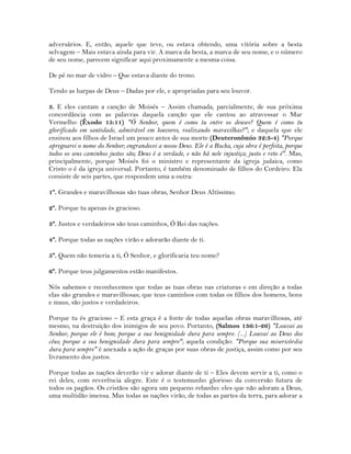 adversários. E, então, aquele que teve, ou estava obtendo, uma vitória sobre a besta
selvagem – Mais estava ainda para vir. A marca da besta, a marca de seu nome, e o número
de seu nome, parecem significar aqui proximamente a mesma coisa.
De pé no mar de vidro – Que estava diante do trono.
Tendo as harpas de Deus – Dadas por ele, e apropriadas para seu louvor.
3. E eles cantam a canção de Moisés – Assim chamada, parcialmente, de sua próxima
concordância com as palavras daquela canção que ele cantou ao atravessar o Mar
Vermelho (Êxodo 15:11) "Ó Senhor, quem é como tu entre os deuses? Quem é como tu
glorificado em santidade, admirável em louvores, realizando maravilhas?"; e daquela que ele
ensinou aos filhos de Israel um pouco antes de sua morte (Deuteronômio 32:3-4) "Porque
apregoarei o nome do Senhor; engrandecei a nosso Deus. Ele é a Rocha, cuja obra é perfeita, porque
todos os seus caminhos justos são; Deus é a verdade, e não há nele injustiça; justo e reto é". Mas,
principalmente, porque Moisés foi o ministro e representante da igreja judaica, como
Cristo o é da igreja universal. Portanto, é também denominado de filhos do Cordeiro. Ela
consiste de seis partes, que respondem uma a outra:
1º. Grandes e maravilhosas são tuas obras, Senhor Deus Altíssimo.
2º. Porque tu apenas és gracioso.
3º. Justos e verdadeiros são teus caminhos, Ó Rei das nações.
4º. Porque todas as nações virão e adorarão diante de ti.
5º. Quem não temeria a ti, Ó Senhor, e glorificaria teu nome?
6º. Porque teus julgamentos estão manifestos.
Nós sabemos e reconhecemos que todas as tuas obras nas criaturas e em direção a todas
elas são grandes e maravilhosas; que teus caminhos com todas os filhos dos homens, bons
e maus, são justos e verdadeiros.
Porque tu és gracioso – E esta graça é a fonte de todas aquelas obras maravilhosas, até
mesmo, na destruição dos inimigos de seu povo. Portanto, (Salmos 136:1-26) "Louvai ao
Senhor, porque ele é bom; porque a sua benignidade dura para sempre. (...) Louvai ao Deus dos
céus; porque a sua benignidade dura para sempre"; aquela condição: "Porque sua misericórdia
dura para sempre" é anexada a ação de graças por suas obras de justiça, assim como por seu
livramento dos justos.
Porque todas as nações deverão vir e adorar diante de ti – Eles devem servir a ti, como o
rei deles, com reverência alegre. Este é o testemunho glorioso da conversão futura de
todos os pagãos. Os cristãos são agora um pequeno rebanho: eles que não adoram a Deus,
uma multidão imensa. Mas todas as nações virão, de todas as partes da terra, para adorar a
 