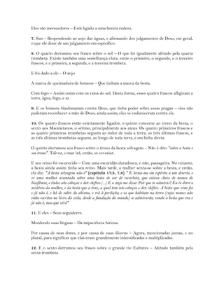 Eles são merecedores – Está ligado a uma bonita rudeza.
7. Sim – Respondendo ao anjo das águas, e afirmando dos julgamentos de Deus, em geral,
o que ele disse de um julgamento em específico.
8. O quarto derramou seu frasco sobre o sol – O que foi igualmente afetado pela quarta
trombeta. Existe também uma semelhança clara, entre o primeiro, o segundo, e o terceiro
frascos, e a primeira, a segunda, e a terceira trombeta.
E foi dado a ele – O anjo
A marca de queimadura de homens – Que tinham a marca da besta.
Com fogo – Assim como com os raios do sol. Desta forma, esses quatro frascos afligiram a
terra, água, fogo, e ar.
9. E os homens blasfemaram contra Deus, que tinha poder sobre essas pragas – eles não
puderam reconhecer a mão de Deus; ainda assim, eles se endureceram contra ele.
10. Os quatro frascos estão estritamente ligados; o quinto concerne ao trono da besta; o
sexto aos Maometanos; o sétimo, principalmente aos ateus. Os quatro primeiros frascos e
as quatro primeiras trombetas seguem ao redor de toda a terra; os três últimos frascos, e
as três últimas trombetas seguem, ao longo de toda terra, e em linha direta.
O quinto derramou seu frasco sobre o trono da besta selvagem – Não é dito "sobre a besta e
seu trono". Talvez, o mar irá, então, se esvaziar.
E seu reino foi escurecido – Com uma escuridão duradoura, e não, passageira. No entanto,
a besta ainda assim tinha seu reino. Mais tarde, a mulher senta-se sobre a besta, e então,
ela diz: "A besta selvagem não é" (capítulo 17:3, 7,8) " E levou-me em espírito a um deserto, e
vi uma mulher assentada sobre uma besta de cor de escarlata, que estava cheia de nomes de
blasfêmia, e tinha sete cabeças e dez chifres.(...) E o anjo me disse: Por que te admiras? Eu te direi o
mistério da mulher, e da besta que a traz, a qual tem sete cabeças e dez chifres. A besta que viste foi
e já não é, e há de subir do abismo, e irá à perdição; e os que habitam na terra (cujos nomes não
estão escritos no livro da vida, desde a fundação do mundo) se admirarão, vendo a besta que era e
já não é, mas que virá"
11. E eles – Seus seguidores.
Mordendo suas línguas – Da impaciência furiosa.
Por causa de suas dores, e por causa de suas úlceras – Agora, mencionadas juntas, e no
plural, para significar que elas eram grandemente intensificadas e multiplicadas.
12. E o sexto derramou seu frasco sobre o grande rio Eufrates – Afetado também pela
sexta trombeta.
 