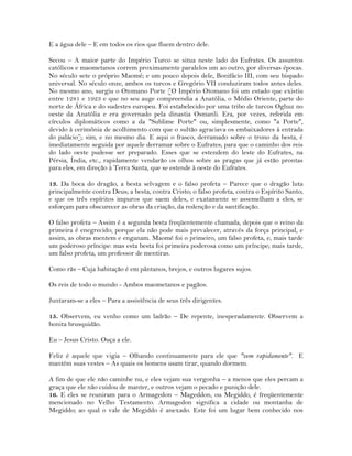 E a água dele – E em todos os rios que fluem dentro dele.
Secou – A maior parte do Império Turco se situa neste lado do Eufrates. Os assuntos
católicos e maometanos correm proximamente paralelos um ao outro, por diversas épocas.
No século sete o próprio Maomé; e um pouco depois dele, Bonifácio III, com seu bispado
universal. No século onze, ambos os turcos e Gregório VII conduziram todos antes deles.
No mesmo ano, surgiu o Otomano Porte [O Império Otomano foi um estado que existiu
entre 1281 e 1923 e que no seu auge compreendia a Anatólia, o Médio Oriente, parte do
norte de África e do sudestes europeu. Foi estabelecido por uma tribo de turcos Oghuz no
oeste da Anatólia e era governado pela dinastia Osmanli. Era, por vezes, referida em
círculos diplomáticos como a da "Sublime Porte" ou, simplesmente, como "a Porte",
devido à cerimônia de acolhimento com que o sultão agraciava os embaixadores à entrada
do palácio]; sim, e no mesmo dia. E aqui o frasco, derramado sobre o trono da besta, é
imediatamente seguida por aquele derramar sobre o Eufrates; para que o caminho dos reis
do lado oeste pudesse ser preparado. Esses que se estendem do leste do Eufrates, na
Pérsia, Índia, etc., rapidamente vendarão os olhos sobre as pragas que já estão prontas
para eles, em direção à Terra Santa, que se estende à oeste do Eufrates.
13. Da boca do dragão, a besta selvagem e o falso profeta – Parece que o dragão luta
principalmente contra Deus; a besta, contra Cristo; o falso profeta, contra o Espírito Santo;
e que os três espíritos impuros que saem deles, e exatamente se assemelham a eles, se
esforçam para obscurecer as obras da criação, da redenção e da santificação.
O falso profeta – Assim é a segunda besta freqüentemente chamada, depois que o reino da
primeira é enegrecido; porque ela não pode mais prevalecer, através da força principal, e
assim, as obras mentem e enganam. Maomé foi o primeiro, um falso profeta, e, mais tarde
um poderoso príncipe: mas esta besta foi primeira poderosa como um príncipe; mais tarde,
um falso profeta, um professor de mentiras.
Como rãs – Cuja habitação é em pântanos, brejos, e outros lugares sujos.
Os reis de todo o mundo - Ambos maometanos e pagãos.
Juntaram-se a eles – Para a assistência de seus três dirigentes.
15. Observem, eu venho como um ladrão – De repente, inesperadamente. Observem a
bonita brusquidão.
Eu – Jesus Cristo. Ouça a ele.
Feliz é aquele que vigia – Olhando continuamente para ele que "vem rapidamente". E
mantém suas vestes – As quais os homens usam tirar, quando dormem.
A fim de que ele não caminhe nu, e eles vejam sua vergonha – a menos que eles percam a
graça que ele não cuidou de manter, e outros vejam o pecado e punição dele.
16. E eles se reuniram para o Armagedon – Mageddon, ou Megiddo, é freqüentemente
mencionado no Velho Testamento. Armagedon significa a cidade ou montanha de
Megiddo; ao qual o vale de Megiddo é anexado. Este foi um lugar bem conhecido nos
 