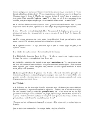 tempos antigos, por muitas ocorrências memoráveis; em especial, o assassinato de reis de
Canaã, relatado em (Juízes 5:19) "Vieram reis, pelejaram; então pelejaram os reis de Canaã em
Taanaque, junto às águas de Megido; não tomaram despojo de prata". Aqui a narrativa se
interrompe. Ela é resumida (capítulo 19:19) "E vi a besta, e os reis da terra, e os seus exércitos
reunidos, para fazerem guerra àquele que estava assentado sobre o cavalo, e ao seu exército".
17. E o sétimo derramou seu frasco sobre o ar – Que circundou toda a terra. Este é o mais
importante frasco de todos, e parece levar mais tempo do que algum dos precedentes.
É feito – O que foi ordenado (capítulo 16:1) "E ouvi, vinda do templo, uma grande voz, que
dizia aos sete anjos: Ide, e derramai sobre a terra as sete taças da ira de Deus". Os frascos são
derramados.
18. Um grande terremoto, tal como nunca tinha sido visto, desde que os homens estão
sobre a terra – Foi, portanto, um terremoto literal, não figurado.
19. E a grande cidade – Ou seja, Jerusalém, aqui se opôs às cidades pagãs em geral, e em
especial, a Roma.
E as cidades das nações caíram – Foram totalmente destruídas.
E a Babilônia foi lembrada diante de Deus – Ele não se esqueceu da vingança que era
devida a ela, embora a execução dela fosse demorada.
20. Cada ilha e montanha foi "movida de seu lugar" (capítulo 6:14) "E o céu retirou-se como
um livro que se enrola; e todos os montes e ilhas foram removidos dos seus lugares"; mas aqui eles
todos fugiram. Que chance, isto pode criar, em face de todo o globo terrestre! E ainda
assim, não é o fim do mundo.
21. E uma grande chuva de granizo caiu do céu – Da qual, não existia proteção. Os
terremotos, os homens poderiam fugir para os campos; mas, aqui, eles eram recebidos pelo
granizo: nem eles estavam seguros, se eles retornassem para suas casas, quando cada pedra
de granizo pesou sessenta libras.
CAPÍTULO 17
1. E de lá veio um dos sete anjos dizendo: Venha até aqui – Esta relação, concernente ao
grande prostituta, e aquela concernente à esposa do Cordeiro, tem a mesma introdução,
em sinal da exata oposição entre elas. (capítulo 21:9, 10) "E veio a mim um dos sete anjos
que tinham as sete taças cheias das últimas sete pragas, e falou comigo, dizendo: Vem, mostrar-te-ei
a esposa, a mulher do Cordeiro. E levou-me em espírito a um grande e alto monte, e mostrou-me a
grande cidade, a santa Jerusalém, que de Deus descia do céu".
Eu mostrarei a ti o julgamento da grande prostituta – Que agora está circunstancialmente
descrito.
Que se senta com uma rainha – Em pompa, poder, conforto, e luxúria.
 