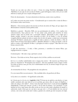 Tendo em sua mão um cálice de ouro – Como da antiga Babilônia (Jeremias 51:7)
"Babilônia era um copo de ouro na mão do Senhor, o qual embriagava a toda a terra; do seu vinho
beberam as nações; por isso as nações enlouqueceram".
Cheio de abominações – As mais abomináveis doutrinas, assim como as práticas.
5. E sobre sua testa um nome escrito – Considerando que os santos têm o nome de Deus e
do Cordeiro sobre suas frontes.
Mistério – Esta mesma palavra foi inscrita na frente da mitra do Papa, até que alguns dos
Reformadores tomaram notícia pública dela.
Babilônia a grande – Benedito XIII, em sua proclamação de jubileu, 1725, explica isto
suficientemente. Suas palavras são: "A esta cidade santa, famosa pela memória de tantos
mártires santos, está de acordo com a vivacidade religiosa. Apressando-se para o lugar que o
Senhor escolheu. Ascende a esta nova Jerusalém, de onde a lei do Senhor e a luz da verdade
evangélica fluíram adiante em todas as nações, bem do início da igreja: a cidade mais corretamente
chamada 'O Palácio', situada para o orgulho de todas as épocas, a cidade do Senhor, o Sião do
Santo Único de Israel. Esta Igreja Católica e Apostólica Romana é a cabeça do mundo, a mãe de
todos os crentes, a fiel intérprete de Deus e a preceptora de todas as igrejas". Mas Deus de certa
forma varia de estilo.
A mãe das meretrizes – A mãe, o líder, protetora, e nutridora de muitas filhas, que
negligentemente a copiam.
E abominações – De todo o tipo, spiritual e carnal.
Da terra – Em todas as terras. Neste aspecto ela é, de fato, católica ou universal.
6. E eu vi a mulher embebedada com o sangue dos santos – De maneira que Roma bem
pode ser chamada de "O matadouro dos mártires". Ela tem espalhado muito sangue cristão
em todas as épocas, mas, por fim, ela é embebedada com ele, ao mesmo tempo em que esta
visão se refere.
As testemunhas de Jesus – Os pregadores de suas palavras.
E eu me maravilhei excessivamente – Da crueldade dela e da paciência de Deus.
7. Eu direi a ti o mistério – O significado oculto dele.
8. A besta que tu vês era, etc. (capítulo 17:3) "E levou-me em espírito a um deserto, e vi uma
mulher assentada sobre uma besta de cor de escarlata, que estava cheia de nomes de blasfêmia, e
tinha sete cabeças e dez chifres". - Esta é uma descrição observável e exata da besta (capítulo
17:8,10,11) "A besta que viste foi e já não é, e há de subir do abismo, e irá à perdição; e os que
habitam na terra (cujos nomes não estão escritos no livro da vida, desde a fundação do mundo) se
admirarão, vendo a besta que era e já não é, mas que virá. (...) E são também sete reis; cinco já
caíram, e um existe; outro ainda não é vindo; e, quando vier, convém que dure um pouco de tempo.
 