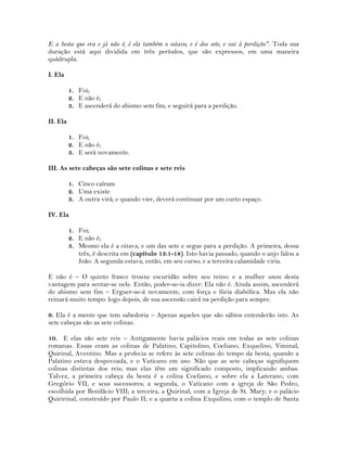 E a besta que era e já não é, é ela também o oitavo, e é dos sete, e vai à perdição". Toda sua
duração está aqui dividida em três períodos, que são expressos, em uma maneira
quádrupla.
I. Ela
1. Foi;
2. E não é;
3. E ascenderá do abismo sem fim, e seguirá para a perdição.
II. Ela
1. Foi;
2. E não é;
3. E será novamente.
III. As sete cabeças são sete colinas e sete reis
1. Cinco caíram
2. Uma existe
3. A outra virá; e quando vier, deverá continuar por um curto espaço.
IV. Ela
1. Foi;
2. E não é;
3. Mesmo ela é a oitava, e um das sete e segue para a perdição. A primeira, dessa
três, é descrita em (capítulo 13:1-18). Isto havia passado, quando o anjo falou a
João. A segunda estava, então, em seu curso; e a terceira calamidade viria.
E não é – O quinto frasco trouxe escuridão sobre seu reino: e a mulher usou desta
vantagem para sentar-se nele. Então, poder-se-ia dizer: Ela não é. Ainda assim, ascenderá
do abismo sem fim – Erguer-se-á novamente, com força e fúria diabólica. Mas ela não
reinará muito tempo: logo depois, de sua ascensão cairá na perdição para sempre.
9. Ela é a mente que tem sabedoria – Apenas aqueles que são sábios entenderão isto. As
sete cabeças são as sete colinas.
10. E elas são sete reis – Antigamente havia palácios reais em todas as sete colinas
romanas. Essas eram as colinas de Palatino, Capitolino, Coeliano, Exquelino, Viminal,
Quirinal, Aventino. Mas a profecia se refere às sete colinas do tempo da besta, quando a
Palatino estava despovoada, e o Vaticano em uso. Não que as sete cabeças signifiquem
colinas distintas dos reis; mas elas têm um significado composto, implicando ambas.
Talvez, a primeira cabeça da besta é a colina Coeliano, e sobre ela a Laterano, com
Gregório VII, e seus sucessores; a segunda, o Vaticano com a igreja de São Pedro,
escolhida por Bonifácio VIII; a terceira, a Quirinal, com a Igreja de St. Mary; e o palácio
Quiririnal, construído por Paulo II; e a quarta a colina Exquilino, com o templo de Santa
 