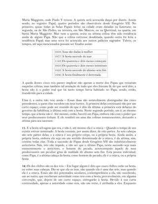 Maria Maggiore, onde Paulo V reinou. A quinta será acrescida daqui por diante. Assim
sendo, no registro Papal, quatro períodos são observáveis desde Gregório VII. No
primeiro, quase todas as bulas Papais feitas na cidade eram datadas na Laterano; na
segunda, na de São Pedro; na terceira, em São Marcos, ou na Quririnal; na quarta, em
Santa Maria Maggiore. Mas nem a quinta, sexta ou sétima colina têm sido residência
ainda de algum Papa. Não que a colina estivesse desabitada, quando outra foi feita a
residência Papal; mas uma nova foi acrescida aos outros palácios sagrados. Talvez, os
tempos, até aqui mencionados possam ser fixados assim:
1058 Asas são dadas à mulher
1077 A besta ascende do mar.
1143 Os quarenta e dois meses começam
1810 Os quarenta e dois meses terminam
1832 A besta ascende do abismo sem fim
1836 A besta finalmente é derrotada.
A queda desses cinco reis parece implicar não apenas a morte dos Papas que reinaram
naquelas colinas, mas também tal anulação de tudo que eles fizeram lá, do que será dito, a
besta não é; o poder real que há tanto tempo havia habitado no Papa, sendo, então,
transferido para a cidade.
Uma é, a outra não veio ainda – Essas duas são notavelmente distinguidas das cinco
precedentes, a quem elas sucedem em seus turnos. A primeira delas continuará não por um
curto espaço, como pode ser reunido do que é dito da última: a primeira está debaixo do
governo da babilônia; a última está com a besta. Neste segundo período, um é; ao mesmo
tempo, que a besta não é. Até mesmo, então, haverá um Papa, embora não com o poder que
seus predecessores tinham. E ele residirá em uma das colinas remanescentes, deixando a
sétima para seu sucessor.
11. E a besta selvagem que era, e não é, até mesmo ela é a oitava – Quando o tempo de seu
existir estiver terminado. A besta consiste, por assim dizer, de oito partes. As sete cabeças
são sete partes delas; e a oitava é seu próprio corpo, ou a própria besta. Ainda assim, a
própria besta, embora ela seja em um sentido denominada de a oitava, é da sétima, sim,
contém todas elas. Toda a sucessão de Papas desde Gregório VII são indubitavelmente
anticristos. Sim, isto não impede, a não ser que o último Papa, nesta sucessão seja mais
eminentemente o anticristo, o homem do pecado, acrescentando àquele de seus
predecessores um peculiar grau de maldade do abismo sem fim. Esta pessoa individual,
como Papa, é a sétima cabeça da besta; como homem de pecado, ele é a oitava, ou a própria
besta.
12. Os dez chifres são os dez reis – Em lugar algum é dito que esses chifres estão na besta,
ou sobre suas cabeças. Diz-se que ela os tem, não quando ela é uma das sete, mas quando
ela é a oitava. Esses são dez potentados seculares, contemporâneos a ela, não sucedendo,
um ao outro, que receberam autoridade como reis com a besta; provavelmente, em alguma
convenção, que, depois de um curto espaço, entregarão à besta. Devido à sua curta
continuidade, apenas a autoridade como reis, não um reino, é atribuída a eles. Enquanto
 