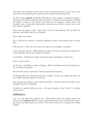 eles retêm esta autoridade, juntos com a besta, ela ficará mais forte do que antes, mas
muito mais forte ainda, quando o poder deles for também transferido para ela.
13. Nos versos (capítulo 17:13-14) "Estes têm um mesmo intento, e entregarão seu poder e
autoridade à besta. Estes combaterão contra o Cordeiro, e o Cordeiro os vencerá, porque é o Senhor
dos senhores e o Rei dos reis; vencerão os que estão com ele, chamados, e eleitos, e fiéis"; está
resumido o que é, mais tarde, mencionado, concernente aos chifres e a besta, neste e nos
dois capítulos seguintes.
Esses têm uma mente, e dão – Eles todos, com um consentimento, dão seu poder de
guerrear e autoridade real à besta selvagem.
Esses – Reis com a besta.
Ele é o Senhor dos senhores – Soberano legítimo de todos, e governando todas as coisas
bem.
O Rei dos reis – Como um rei, ele luta com todos os seus inimigos, e conquista.
E eles que estão com ele – Observando sua vitória, são tais por assim dizer, enquanto no
corpo, chamados, através de sua palavra e Espírito.
E escolhidos – Tomados do mundo, quando eles foram capacitados a crerem nele.
E fiéis – Junto à morte.
15. Pessoas, e multidões, e nações, e línguas – Não se diz tribos: porque Israel nada tem a
ver com Roma em especial.
16. E deverão comer a carne dela – Devorar suas imensas riquezas.
17. Porque Deus tem colocado isto em seus corações – O que, na verdade, não menos do
que o poder Altíssimo poderia ter efetuado.
Para executar sua sentença – até as palavras de Deus – Tocando a derrota de todos os seus
inimigos deverão ser cumpridas.
A mulher é a grande cidade que reina – Ou seja, enquanto a besta "não é", e a mulher
"senta-se nela".
CAPÍTULO 18
1. E eu vi um outro anjo vindo do céu – Denominado outro, com respeito àquele que
"desceu do céu" (capítulo 10:1) "E vi outro anjo forte, que descia do céu, vestido de uma nuvem; e
por cima da sua cabeça estava o arco celeste, e o seu rosto era como o sol, e os seus pés como colunas
de fogo".
 