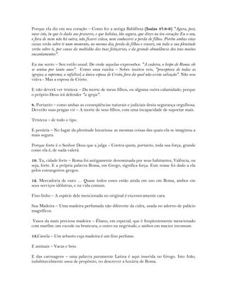 Porque ela diz em seu coração – Como fez a antiga Babilônia (Isaías 47:8-9) "Agora, pois,
ouve isto, tu que és dada aos prazeres, e que habitas, tão segura, que dizes no teu coração: Eu o sou,
e fora de mim não há outra; não ficarei viúva, nem conhecerei a perda de filhos. Porém ambas estas
coisas virão sobre ti num momento, no mesmo dia, perda de filhos e viuvez; em toda a sua plenitude
virão sobre ti, por causa da multidão das tuas feitiçarias, e da grande abundância dos teus muitos
encantamentos".
Eu me sento – Seu estilo usual. De onde aquelas expressões: "A cadeira, o bispo de Roma: ele
se sentou por tanto anos". Como uma rainha – Sobre muitos reis, "preceptora de todas as
igrejas; a suprema; a infalível; a única esposa de Cristo; fora da qual não existe salvação". Não sou
viúva - Mas a esposa de Cristo.
E não deverá ver tristeza – Da morte de meus filhos, ou alguma outra calamidade; porque
o próprio Deus irá defender "a igreja".
8. Portanto – como ambas as conseqüências naturais e judiciais desta segurança orgulhosa.
Deverão suas pragas vir – A morte de seus filhos, com uma incapacidade de suportar mais.
Tristeza – de todo o tipo.
E penúria – No lugar da plenitude luxuriosa: as mesmas coisas das quais ela se imaginou a
mais segura.
Porque forte é o Senhor Deus que a julga – Contra quem, portanto, toda sua força, grande
como ela é, de nada valerá.
10. Tu, cidade forte – Roma foi antigamente denominada por seus habitantes, Valência, ou
seja, forte. E a própria palavra Roma, em Grego, significa força. Este nome foi dado a ela
pelos estrangeiros gregos.
12. Mercadoria de ouro … Quase todos esses estão ainda em uso em Roma, ambos em
seus serviços idólatras, e na vida comum.
Fino linho – A espécie dele mencionada no original é excessivamente cara.
Sua Madeira – Uma madeira perfumada não diferente da cidra, usada no adorno de palácio
magníficos.
Vasos da mais preciosa madeira – Ébano, em especial, que é freqüentemente mencionado
com marfim: um excede na brancura, o outro na negritude; e ambos em maciez incomum.
13.Canela – Um arbusto cuja madeira é um fino perfume.
E animais – Vacas e bois.
E das carruagens – uma palavra puramente Latina é aqui inserida no Grego. Isto João,
indubitavelmente usou de propósito, no descrever a luxúria de Roma.
 