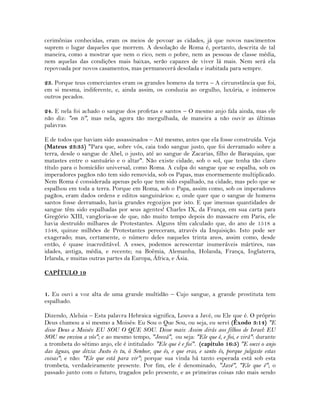 cerimônias conhecidas, eram os meios de povoar as cidades, já que novos nascimentos
suprem o lugar daqueles que morrem. A desolação de Roma é, portanto, descrita de tal
maneira, como a mostrar que nem o rico, nem o pobre, nem as pessoas de classe média,
nem aquelas das condições mais baixas, serão capazes de viver lá mais. Nem será ela
repovoada por novos casamentos, mas permanecerá desolada e inabitada para sempre.
23. Porque teus comerciantes eram os grandes homens da terra – A circunstância que foi,
em si mesma, indiferente, e, ainda assim, os conduzia ao orgulho, luxúria, e inúmeros
outros pecados.
24. E nela foi achado o sangue dos profetas e santos – O mesmo anjo fala ainda, mas ele
não diz: "em ti", mas nela, agora tão mergulhada, de maneira a não ouvir as últimas
palavras.
E de todos que haviam sido assassinados – Até mesmo, antes que ela fosse construída. Veja
(Mateus 23:35) "Para que, sobre vós, caia todo sangue justo, que foi derramado sobre a
terra, desde o sangue de Abel, o justo, até ao sangue de Zacarias, filho de Baraquias, que
matastes entre o santuário e o altar". Não existe cidade, sob o sol, que tenha tão claro
título para o homicídio universal, como Roma. A culpa do sangue que se espalha, sob os
imperadores pagãos não tem sido removida, sob os Papas, mas enormemente multiplicado.
Nem Roma é considerada apenas pelo que tem sido espalhado, na cidade, mas pelo que se
espalhou em toda a terra. Porque em Roma, sob o Papa, assim como, sob os imperadores
pagãos, eram dados ordens e editos sanguinários: e, onde quer que o sangue de homens
santos fosse derramado, havia grandes regozijos por isto. E que imensas quantidades de
sangue têm sido espalhadas por seus agentes! Charles IX, da França, em sua carta para
Gregório XIII, vangloria-se de que, não muito tempo depois do massacre em Paris, ele
havia destruído milhares de Protestantes. Alguns têm calculado que, do ano de 1518 a
1548, quinze milhões de Protestantes pereceram, através da Inquisição. Isto pode ser
exagerado; mas, certamente, o número deles naqueles trinta anos, assim como, desde
então, é quase inacreditável. A esses, podemos acrescentar inumeráveis mártires, nas
idades, antiga, média, e recente; na Boêmia, Alemanha, Holanda, França, Inglaterra,
Irlanda, e muitas outras partes da Europa, África, e Ásia.
CAPÍTULO 19
1. Eu ouvi a voz alta de uma grande multidão – Cujo sangue, a grande prostituta tem
espalhado.
Dizendo, Aleluia – Esta palavra Hebraica significa, Louva a Javé, ou Ele que é. O próprio
Deus chamou a si mesmo a Moisés: Eu Sou o Que Sou, ou seja, eu serei (Êxodo 3:14) "E
disse Deus a Moisés: EU SOU O QUE SOU. Disse mais: Assim dirás aos filhos de Israel: EU
SOU me enviou a vós"; e ao mesmo tempo, "Jeová", ou seja: "Ele que é, e foi, e virá": durante
a trombeta do sétimo anjo, ele é intitulado: "Ele que é e foi". (capítulo 16:5) "E ouvi o anjo
das águas, que dizia: Justo és tu, ó Senhor, que és, e que eras, e santo és, porque julgaste estas
coisas"; e não: "Ele que está para vir"; porque sua vinda há tanto esperada está sob esta
trombeta, verdadeiramente presente. Por fim, ele é denominado, "Javé", "Ele que é"; o
passado junto com o futuro, tragados pelo presente, e as primeiras coisas não mais sendo
 