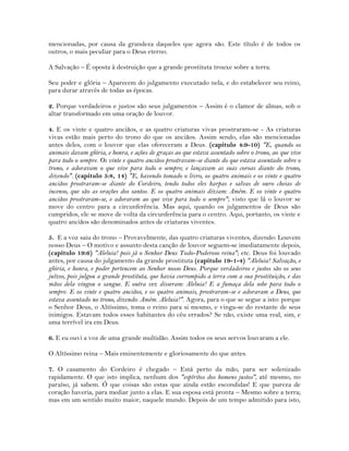 mencionadas, por causa da grandeza daqueles que agora são. Este título é de todos os
outros, o mais peculiar para o Deus eterno.
A Salvação – É oposta à destruição que a grande prostituta trouxe sobre a terra.
Seu poder e glória – Aparecem do julgamento executado nela, e do estabelecer seu reino,
para durar através de todas as épocas.
2. Porque verdadeiros e justos são seus julgamentos – Assim é o clamor de almas, sob o
altar transformado em uma oração de louvor.
4. E os vinte e quatro anciãos, e as quatro criaturas vivas prostraram-se - As criaturas
vivas estão mais perto do trono do que os anciãos. Assim sendo, elas são mencionadas
antes deles, com o louvor que elas ofereceram a Deus. (capítulo 4:9-10) "E, quando os
animais davam glória, e honra, e ações de graças ao que estava assentado sobre o trono, ao que vive
para todo o sempre. Os vinte e quatro anciãos prostravam-se diante do que estava assentado sobre o
trono, e adoravam o que vive para todo o sempre; e lançavam as suas coroas diante do trono,
dizendo". (capítulo 5:8, 14) "E, havendo tomado o livro, os quatro animais e os vinte e quatro
anciãos prostraram-se diante do Cordeiro, tendo todos eles harpas e salvas de ouro cheias de
incenso, que são as orações dos santos. E os quatro animais diziam: Amém. E os vinte e quatro
anciãos prostraram-se, e adoraram ao que vive para todo o sempre"; visto que lá o louvor se
move do centro para a circunferência. Mas aqui, quando os julgamentos de Deus são
cumpridos, ele se move de volta da circunferência para o centro. Aqui, portanto, os vinte e
quatro anciãos são denominados antes de criaturas viventes.
5. E a voz saiu do trono – Provavelmente, das quatro criaturas viventes, dizendo: Louvem
nosso Deus – O motivo e assunto desta canção de louvor seguem-se imediatamente depois,
(capítulo 19:6) "Aleluia! pois já o Senhor Deus Todo-Poderoso reina"; etc. Deus foi louvado
antes, por causa do julgamento da grande prostituta (capítulo 19-1-4) "Aleluia! Salvação, e
glória, e honra, e poder pertencem ao Senhor nosso Deus. Porque verdadeiros e justos são os seus
juízos, pois julgou a grande prostituta, que havia corrompido a terra com a sua prostituição, e das
mãos dela vingou o sangue. E outra vez disseram: Aleluia! E a fumaça dela sobe para todo o
sempre. E os vinte e quatro anciãos, e os quatro animais, prostraram-se e adoraram a Deus, que
estava assentado no trono, dizendo: Amém. Aleluia!". Agora, para o que se segue a isto: porque
o Senhor Deus, o Altíssimo, toma o reino para si mesmo, e vinga-se do restante de seus
inimigos. Estavam todos esses habitantes do céu errados? Se não, existe uma real, sim, e
uma terrível ira em Deus.
6. E eu ouvi a voz de uma grande multidão. Assim todos os seus servos louvaram a ele.
O Altíssimo reina – Mais eminentemente e gloriosamente do que antes.
7. O casamento do Cordeiro é chegado – Está perto da mão, para ser solenizado
rapidamente. O que isto implica, nenhum dos "espíritos dos homens justos", até mesmo, no
paraíso, já sabem. Ó que coisas são estas que ainda estão escondidas! E que pureza de
coração haveria, para mediar junto a elas. E sua esposa está pronta – Mesmo sobre a terra;
mas em um sentido muito maior, naquele mundo. Depois de um tempo admitido para isto,
 