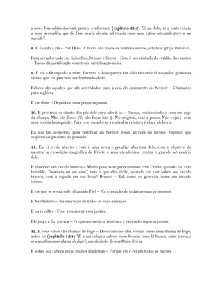 a nova Jerusalém descerá, pronta e adornada (capítulo 21:2) "E eu, João, vi a santa cidade,
a nova Jerusalém, que de Deus descia do céu, adereçada como uma esposa ataviada para o seu
marido".
8. E é dado a ela – Por Deus. A noiva são todos os homens santos, e toda a igreja invisível.
Para ser adornado em linho fino, branco e limpo – Este é um símbolo da retidão dos santos
– Tanto da justificação quanto da santificação deles.
9. E ele – O anjo diz a mim: Escreva – João parece ter sido tão amável naquelas gloriosas
vistas, que ele precisou ser lembrado disto.
Felizes são aqueles que são convidados para a ceia do casamento do Senhor – Chamados
para a glória.
E ele disse – Depois de uma pequena pausa.
10. E prostrou-se diante dos pés dele para adorá-lo. – Parece, confundindo-o com um anjo
da aliança. Mas ele disse: Vê, não faças isto {- No original, está a penas, Não vejas}, com
uma bonita brusquidão. Pata orar ou adorar a mais alta criatura é clara idolatria.
Eu sou teu conservo, para testificar do Senhor Jesus, através do mesmo Espírito que
inspirou os profetas do passado.
11. Eu vi o céu aberto – Isto é uma nova e peculiar abertura dele, com o objetivo de
mostrar a expedição magnífica de Cristo e seus atendentes, contra o grande adversário
dele.
E observei um cavalo branco – Muito poucos se preocuparam com Cristo, quando ele veio
humilde, "montado em seu asno", mas o que eles dirão, quando ele vier sobre seu cavalo
branco, com a espada em sua boca? Branco – Tal como os generais usam em triunfo
solene.
E ele que se senta nele, chamado Fiel – Na execução de todas as suas promessas.
E Verdadeiro – Na execução de todas as suas ameaças.
E na retidão – Com a mais extrema justice.
Ele julga e faz guerra – Freqüentemente a sentença e execução seguem juntas.
12. E seus olhos são chamas de fogo – Disseram que eles seriam como uma chama de fogo,
antes no (capítulo 1:14) "E a sua cabeça e cabelos eram brancos como lã branca, como a neve, e
os seus olhos como chama de fogo"; um símbolo de sua Onisciência.
E sobre sua cabeça estão muitos diademas – Porque ele é rei em todas as nações.
 
