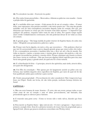 30. Tu estendeste tua mão – Exerceste teu poder.
31. Eles todos foram preenchidos – Renovados; e falaram as palavras com ousadia – Assim
a petição deles foi garantida.
32. E a multidão deles que creram – Cada pessoa foi de um só coração e alma – O amor
deles, suas esperanças, suas paixões reunidas: e não tanto quanto um – Em uma tão grande
multidão: esta foi uma conseqüência necessária daquela união de coração; dito que, por
diminutas que fossem as coisas que eles tivessem eram deles mesmos – é impossível que
qualquer um pudesse, enquanto todos eram de uma só alma. Por quanto tempo aquele
amor cristão verdadeiramente continuasse, eles não poderiam deixar de ter todas as coisas
em comum.
33. E grande graça – Tão larga medida do poder interior do Espírito Santo, foi sobre eles
todos – Dirigindo seus pensamentos, palavras e ações.
34. Porque nem havia alguém, em meio a eles, que necessitava – Nós podemos observar
que isto foi acrescentado como a prova daquela grande graça que estava sobre eles todos.
E foi a conseqüência necessária e imediata dela; sim, e deve ser até o fim do mundo. Em
todas as épocas e nações, a mesma causa, o mesmo grau de graça, não poderia, a não ser,
em iguais circunstâncias, produzir o mesmo efeito. Porque, quaisquer que fossem os donos
das casas e terras as venderam – Não que houvesse alguma ordem específica para isto; mas
havia uma grande graça, e grande amor; do qual este foi o fruto natural.
35. E a distribuição foi feita – A princípio, através dos apóstolos; mais tarde, através deles,
aos quais eles designaram.
36. Um filho da consolação – Não apenas por ele largamente assistir ao pobre com sua
fortuna; mas também daqueles dons específicos do Espírito, por meio do qual ele foi tão
bem qualificado ambos para confortar e para exortar.
37. Tendo uma propriedade – Provavelmente de valor considerável. Não é improvável que
fosse em Chipre. Sendo um levita, ele não tinha porção, nenhuma herança distinta em
Israel.
CAPÍTULO 5
1. Mas um certo homem de nome Ananias – É certo, não um crente, porque todos os que
criam eram de um só coração e uma só alma: provavelmente, não batizado; mas
pretendendo agora se oferecer para o batismo.
2. E trazendo uma parte certa – Como se tivesse sido o todo: talvez, dizendo que fosse
assim.
3. Para mentir ao Espírito Santo – Que está em nós – E reter o progresso – Aqui estava o
primeiro exemplo disto. Esta foi a primeira tentativa de trazer bens de propriedade para a
Igreja Cristã. {dizem que poucos estudiosos concordam com Wesley nisto}
 