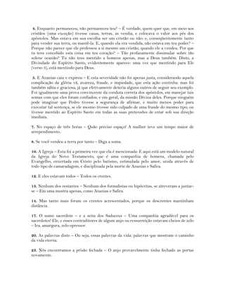 4. Enquanto permaneceu, não permaneceu teu? – É verdade, quem quer que, em meio aos
cristãos (uma exceção) tivesse casas, terras, as vendia, e colocava o valor aos pés dos
apóstolos. Mas estava em sua escolha ser um cristão ou não: e, conseqüentemente tanto
para vender sua terra, ou mantê-la. E, quando ela era vendida, não estava em teu poder? –
Porque não parece que ele professou a si mesmo um cristão, quando ele a vendeu. Por que
tu tens concebido esta coisa em teu coração? – Tão profanamente dissimular sobre tão
solene ocasião? Tu não tens mentido a homens apenas, mas a Deus também. Disto, a
Divindade do Espírito Santo, evidentemente aparece: uma vez que mentindo para Ele
(verso 3), está mentindo para Deus.
5. E Ananias caiu e expirou – E esta severidade não foi apenas justa, considerando aquela
complicação da glória vã, avareza, fraude, e impiedade, que esta ação continha: mas foi
também sábia e graciosa, já que efetivamente deteria alguns outros de seguir seu exemplo.
Foi igualmente uma prova convincente da conduta correta dos apóstolos, em manejar tais
somas com que eles foram confiados; e em geral, da missão Divina deles. Porque ninguém
pode imaginar que Pedro tivesse a segurança de afirmar, e muito menos poder para
executar tal sentença, se ele mesmo tivesse sido culpado de uma fraude do mesmo tipo; ou
tivesse mentido ao Espírito Santo em todas as suas pretensões de estar sob sua direção
imediata.
7. No espaço de três horas – Quão preciso espaço! A mulher teve um tempo maior de
arrependimento.
8. Se você vendeu a terra por tanto – Diga a soma.
10. A Igreja – Esta foi a primeira vez que ela é mencionada: E aqui está um modelo natural
da Igreja do Novo Testamento; que é uma companhia de homens, chamada pelo
Evangelho, enxertada em Cristo pelo batismo, estimulada pelo amor, unida através de
todo tipo de camaradagem, e disciplinada pela morte de Ananias e Safira.
12. E eles estavam todos – Todos os crentes.
13. Nenhum dos restantes – Nenhum dos formalistas ou hipócritas, se atreveram a juntar-
se – Em uma mostra apenas, como Ananias e Safira.
14. Mas tanto mais foram os crentes acrescentados, porque os descrentes mantinham
distância.
17. O sumo sacerdote – e a seita dos Saduceus – Uma companhia agradável para os
sacerdotes! Ele, e esses contraditores de algum anjo ou ressurreição estavam cheios de zelo
– Ira, amargura, zelo opressor.
20. As palavras disto – Ou seja, essas palavras da vida: palavras que mostram o caminho
da vida eterna.
23. Nós encontramos a prisão fechada – O anjo provavelmente tinha fechado as portas
novamente.
 