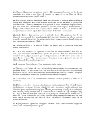 24. Eles duvidaram que isto pudesse existir – Eles estavam, até mesmo, no fim de sua
sabedoria, sem mais o que fazer. O mundo, em perseguirem os filhos de Deus,
emaranharam-se em inúmeras dificuldades.
28. Estritamente, nós não ordenamos vocês, não ensinarem? – Vejam a pobre astúcia dos
inimigos do Evangelho. Eles fazem as leis e interdições, ao seu bel prazer, o que aqueles
que obedecem a Deus não podem deixar de quebrar; e, então, aproveitam a oportunidade,
por meio disto, para censurarem e punirem o inocente, como culpado. Vocês trariam o
sangue deste homem sobre nós – Uma palavra ardilosa e hostil. Os apóstolos não
desejaram acusar homem algum. Eles simplesmente declararam a verdade nua.
29. Então, Pedro – Em nome de todos os apóstolos disse – Ele agora não lhes deu os
títulos de honra, que ele dera antes (capítulo 4:8); mas entra diretamente sobre o assunto,
e justifica o que ele havia feito. Ou seja, por assim dizer, uma continuação daquele discurso,
mas com um aumento da severidade.
30. Ressuscitou Jesus – Da semente de Davi, de acordo com as promessas feitas para
nossos antepassados.
31. A Ele Deus exaltou – Da sepultura ao céu; para dar arrependimento – Por meio do
qual, Jesus é recebido como Príncipe; e perdão dos pecados – Por meio do qual ele é um
salvador. Disto, alguns deduzem que o arrependimento e fé são meros dons, como a
remissão dos pecados. Não é assim: porque o homem co-opera no primeiro, mas não no
último. Somente Deus perdoa os pecados.
32. E também o Espírito Santo – Uma testemunha muito maior.
34. Mas um certo Fariseu – E como tal, crendo na ressurreição do morto; um doutor, um
professor da lei – Ou seja, um escriba, e, de fato, alguém do mais alto nível; tido em honra
por todo o povo – Exceto pelos Saduceus; levantando-se em concílio – Assim, Deus pode
levantar defensores de seus servos, quando e onde quer que lhe agrade.
36. Antes desses dias – Ele prudentemente menciona os fatos primeiro, e, então, faz a
inferência.
38. Deixe-os, sozinhos – Em uma situação, que é manifestadamente boa, nós poderíamos
imediatamente nos juntar. Em uma situação, por outro lado, que é manifestadamente má,
nós deveríamos imediatamente nos opor. Mas, de repente, numa ocorrência nova, incerta,
este conselho é eminentemente útil. Se este conselho ou esta palavra – Ele parece corrigir-
se, como se fosse alguma obra repentina; preferivelmente a um conselho ou objetivo. E
assim foi. Porque os apóstolos não tinham conselho, plano ou desígnio deles próprios; mas
eram meros instrumentos nas mãos de Deus, trabalhando exatamente como ele os
conduzia dia-a-dia.
41. Regozijando-se – suportando a vergonha – Esta é a marca certa da verdade, alegria na
aflição, tal é verdadeira, profunda, pura.
 