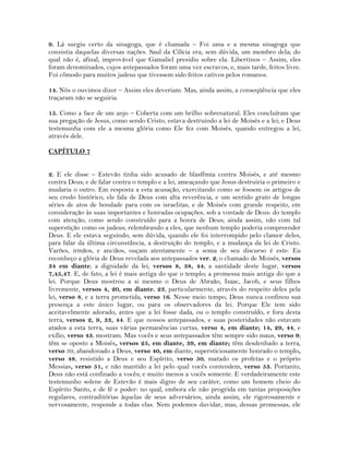 9. Lá surgiu certo da sinagoga, que é chamada – Foi uma e a mesma sinagoga que
consistia daquelas diversas nações. Saul da Cilícia era, sem dúvida, um membro dela; do
qual não é, afinal, improvável que Gamaliel presidiu sobre ela. Libertinos – Assim, eles
foram denominados, cujos antepassados foram uma vez escravos, e, mais tarde, feitos livre.
Foi cômodo para muitos judeus que tivessem sido feitos cativos pelos romanos.
14. Nós o ouvimos dizer – Assim eles deveriam. Mas, ainda assim, a conseqüência que eles
traçaram não se seguiria.
15. Como a face de um anjo – Coberta com um brilho sobrenatural. Eles concluíram que
sua pregação de Jesus, como sendo Cristo, estava destruindo a lei de Moisés e a lei; e Deus
testemunha com ele a mesma glória como Ele fez com Moisés, quando entregou a lei,
através dele.
CAPÍTULO 7
2. E ele disse – Estevão tinha sido acusado de blasfêmia contra Moisés, e até mesmo
contra Deus; e de falar contra o templo e a lei, ameaçando que Jesus destruiria o primeiro e
mudaria o outro. Em resposta a esta acusação, exercitando como se fossem os artigos de
seu credo histórico, ele fala de Deus com alta reverência, e um sentido grato de longas
séries de atos de bondade para com os israelitas, e de Moisés com grande respeito, em
consideração às suas importantes e honradas ocupações, sob a vontade de Deus: do templo
com atenção, como sendo construído para a honra de Deus; ainda assim, não com tal
superstição como os judeus; relembrando a eles, que nenhum templo poderia compreender
Deus. E ele estava seguindo, sem dúvida, quando ele foi interrompido pelo clamor deles,
para falar da última circunstância, a destruição do templo, e a mudança da lei de Cristo.
Varões, irmãos, e anciãos, ouçam atentamente – a soma de seu discurso é este: Eu
reconheço a glória de Deus revelada aos antepassados ver. 2; o chamado de Moisés, versos
34 em diante; a dignidade da lei, versos 8, 38, 44; a santidade deste lugar, versos
7,45,47. E, de fato, a lei é mais antiga do que o templo; a promessa mais antiga do que a
lei. Porque Deus mostrou a si mesmo o Deus de Abraão, Isaac, Jacob, e seus filhos
livremente, versos 4, 20, em diante. 23, particularmente, através do respeito deles pela
lei, verso 8, e a terra prometida, verso 16. Nesse meio tempo, Deus nunca confinou sua
presença a este único lugar, ou para os observadores da lei. Porque Ele tem sido
aceitavelmente adorado, antes que a lei fosse dada, ou o templo construído, e fora desta
terra, versos 2, 9, 33, 44. E que nossos antepassados, e suas posteridades não estavam
atados a esta terra, suas várias permanências curtas, verso 4, em diante; 14, 29, 44, e
exílio, verso 43, mostram. Mas vocês e seus antepassados têm sempre sido maus, verso 9;
têm se oposto a Moisés, versos 25, em diante, 39, em diante; têm desdenhado a terra,
verso 39, abandonado a Deus, verso 40, em diante, supersticiosamente honrado o templo,
verso 48, resistido a Deus e seu Espírito, verso 50, matado os profetas e o próprio
Messias, verso 51, e não mantido a lei pelo qual vocês contendem, verso 53. Portanto,
Deus não está confinado a vocês; e muito menos a vocês somente. E verdadeiramente este
testemunho solene de Estevão é mais digno de seu caráter, como um homem cheio do
Espírito Santo, e de fé e poder: no qual, embora ele não progrida em tantas proposições
regulares, contraditórias àquelas de seus adversários, ainda assim, ele rigorosamente e
nervosamente, responde a todas elas. Nem podemos duvidar, mas, dessas promessas, ele
 