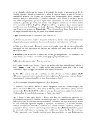 teria esboçado inferências no tocante à destruição do templo, a ab-rogação da lei de
Moisés, a punição daquele povo rebelde; e, acima de tudo, no tocante a Jesus de Nazaré, o
verdadeiro Messias, não tivesse seu discurso sido interrompido pelos clamores da
multidão, fechando seus ouvidos, e correndo sobre ele. Varão, irmãos, e anciãos – Todos
que estão aqui presentes, que vocês sejam meus semelhantes em anos, ou de idade mais
avançada. A palavra, que neste, e em muitos outros lugares, é atribuída aos homens é uma
mera expletiva. O Deus da glória – O glorioso Deus – O glorioso Deus, apareceu para
Abraão antes que ele habitasse em Harã – Portanto, Abraão conhecia Deus, muito antes
que ele estivesse nesta terra. Gênesis 12:1 "Ora, o Senhor disse a Abrão: Sai-te da tua terra,
da tua parentela e da casa de teu pai, para a terra que eu te mostrarei".
3. Que eu mostrarei a ti – Abraão não sabia onde ele foi.
4. Depois seu pai estava morto – Enquanto Tera viveu, Abraão viveu, parcialmente com
ele; parcialmente, em Canaã: mas depois que ele morreu, completamente em Canaã.
5. Não, nem fixou seu pé – Porque o campo mencionado, verso 16, ele não recebeu pela
doação divina, mas o comprou; até mesmo, por meio da qual, mostrando que ele era um
estranho na terra.
6. Gênesis 15:13 "Então disse a Abrão: Sabes, de certo, que peregrina será a tua descendência em
terra alheia, e será reduzida à escravidão, e será afligida por quatrocentos anos".
7. Eles deverão servir a mim – Não aos egípcios.
8. E, assim, ele originou a Isaque – Depois que a aliança foi dada, da qual circuncisão foi o
selo. Gênesis 17:10 "Esta é a minha aliança, que guardareis entre mim e vós, e a tua
descendência depois de ti: Que todo o homem entre vós será circuncidado".
9. Mas Deus estava com ele – Embora ele não estivesse na terra. Gênesis 37:28
"Passando, pois, os mercadores midianitas, tiraram e alçaram a José da cova, e venderam José por
vinte moedas de prata, aos ismaelitas, os quais levaram José ao Egito".
12. Enviou nossos antepassados primeiro – Sem Benjamim.
14. Setenta e cinco almas – Assim, os setenta intérpretes (aos quais Estevão se segue), um
filho e um avô de Manassés, e três filhos de Efraim, sendo acrescido às setenta pessoas
mencionadas. Gênesis 46:27 "E os filhos de José, que lhe nasceram no Egito, eram duas almas.
Todas as almas da casa de Jacó, que vieram ao Egito, eram setenta".
16. E foram levados para Siquém – Parece que Estevão, rapidamente passando por
algumas circunstâncias da história, não tem tempo (nem era necessário onde elas eram tão
bem conhecidas) de citá-las todas distintamente. Entretanto, ele aqui se restringe a uma
só, dois diferentes sepulcros, lugares, e aquisições, de maneira a, na história anterior,
nomear o comprador, omitindo o vendedor; e na última, nomear o vendedor, omitindo o
comprador. Abraão comprou sepulturas para os filhos de Hete, Gênesis 23:1-20. Lá, Jacó
foi enterrado. Jacó comprou um campo para os filhos de Hamor. Lá José foi enterrado.
Vocês vêem aqui, como Estevão restringe essas duas aquisições em uma. Esta maneira
 