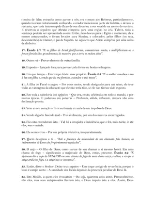 concisa de falar; estranha como parece a nós, era comum aos Hebreus, particularmente,
quando no caso notoriamente conhecido, o orador mencionou parte da história, e deixou o
restante, que teria interrompido fluxo de seu discurso, a ser suprido na mente do ouvinte.
E reservou o sepulcro que Abraão comprou para uma região no céu. Talvez, toda a
sentença poderia ser apresentada assim: Então, Jacó desceu para o Egito e morreram, ele e
nossos antepassados, e foram levados para Siquém, e colocados, pelos filhos (ou seja,
descendentes) de Hamor, o pai de Siquém, no sepulcro que Abrão comprou por uma soma
de dinheiro.
17. Êxodo 1:7 "E os filhos de Israel frutificaram, aumentaram muito, e multiplicaram-se, e
foram fortalecidos grandemente; de maneira que a terra se encheu deles".
18. Outro rei – Provavelmente de outra família.
19. Exposto – Lançado fora para perecer pela forme ou bestas selvagens.
20. Em que tempo – Um tempo triste, mas propício. Êxodo 2:2 "E a mulher concebeu e deu
à luz um filho; e, vendo que ele era formoso, escondeu-o três meses".
21. A filha do Faraó o pegou – Por esses meios, sendo designado para um reino, ele teve
todas as vantagens da educação que ele não teria tido, se ele não tivesse sido exposto.
22. Em toda a sabedoria dos egípcios – Que era, então, celebrada em todo o mundo, e por
muitas épocas. E poderosa em palavras – Profunda, sólida, influente, embora não uma
declaração pronta.
23. Veio ao seu coração – Provavelmente através de um impulso de Deus.
24. Vendo alguém fazendo mal – Provavelmente, por um dos mestres encarregados.
25. Eles não entenderam isto – Tal foi a estupidez e indolência; que o fez, mais tarde, ir até
eles, sem vontade.
26. Ele se mostrou – Por sua própria iniciativa, inesperadamente.
27. Quem designou a ti – "Sob a presença da necessidade de um chamado pelo homem, os
instrumentos de Deus são freqüentemente rejeitados".
30. O anjo – O filho de Deus; como parece de seu chamar a si mesmo Jeová. Em uma
chama de fogo – significando a majestade de Deus, então, presente. Êxodo 3:2 "E
apareceu-lhe o anjo do SENHOR em uma chama de fogo do meio duma sarça; e olhou, e eis que a
sarça ardia no fogo, e a sarça não se consumia".
33. Então, disse o Senhor, Deixe teus sapatos – Um toque antigo de reverência; porque o
local é campo santo – A santidade dos locais depende da presença peculiar de Deus lá.
35. Isto Moisés, a quem eles recusaram – Ou seja, quarenta anos antes. Provavelmente,
não eles, mas seus antepassados fizeram isto, e Deus imputa isto a eles. Assim, Deus
 