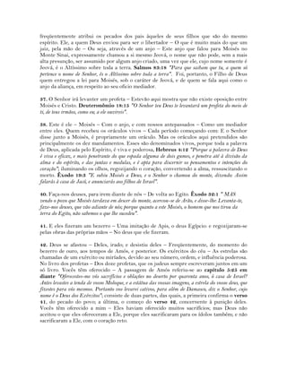 freqüentemente atribui os pecados dos pais àqueles de seus filhos que são do mesmo
espírito. Ele, a quem Deus enviou para ser o libertador – O que é muito mais do que um
juiz, pela mão de – Ou seja, através de um anjo – Este anjo que falou para Moisés no
Monte Sinai, expressamente chamou a si mesmo Jeová, o nome que não pode, sem a mais
alta presunção, ser assumido por algum anjo criado, uma vez que ele, cujo nome somente é
Jeová, é o Altíssimo sobre toda a terra. Salmos 83:18 "Para que saibam que tu, a quem só
pertence o nome de Senhor, és o Altíssimo sobre toda a terra". Foi, portanto, o Filho de Deus
quem entregou a lei para Moisés, sob o caráter de Jeová, e de quem se fala aqui como o
anjo da aliança, em respeito ao seu oficio mediador.
37. O Senhor irá levanter um profeta – Estevão aqui mostra que não existe oposição entre
Moisés e Cristo. Deuteronômio 18:15 "O Senhor teu Deus te levantará um profeta do meio de
ti, de teus irmãos, como eu; a ele ouvireis".
38. Este é ele – Moisés – Com o anjo, e com nossos antepassados – Como um mediador
entre eles. Quem recebeu os oráculos vivos – Cada período começando com: E o Senhor
disse junto a Moisés, é propriamente um oráculo. Mas os oráculos aqui pretendidos são
principalmente os dez mandamentos. Esses são denominados vivos, porque toda a palavra
de Deus, aplicada pelo Espírito, é viva e poderosa, Hebreus 4:12 "Porque a palavra de Deus
é viva e eficaz, e mais penetrante do que espada alguma de dois gumes, e penetra até à divisão da
alma e do espírito, e das juntas e medulas, e é apta para discernir os pensamentos e intenções do
coração"; iluminando os olhos, regozijando o coração, convertendo a alma, ressuscitando o
morto. Êxodo 19:3 "E subiu Moisés a Deus, e o Senhor o chamou do monte, dizendo: Assim
falarás à casa de Jacó, e anunciarás aos filhos de Israel".
40. Faça-nos deuses, para irem diante de nós – De volta ao Egito. Êxodo 32:1 " MAS
vendo o povo que Moisés tardava em descer do monte, acercou-se de Arão, e disse-lhe: Levanta-te,
faze-nos deuses, que vão adiante de nós; porque quanto a este Moisés, o homem que nos tirou da
terra do Egito, não sabemos o que lhe sucedeu".
41. E eles fizeram um bezerro – Uma imitação de Apis, o deus Egípcio: e regozijaram-se
pelas obras das próprias mãos – No deus que ele fizeram.
42. Deus se afastou – Deles, irado; e desistiu deles – Freqüentemente, do momento do
bezerro de ouro, aos tempos de Amós, e posterior. Os exércitos do céu – As estrelas são
chamadas de um exército ou miríades, devido ao seu número, ordem, e influência poderosa.
No livro dos profetas – Dos doze profetas, que os judeus sempre escreveram juntos em um
só livro. Vocês têm oferecido – A passagem de Amós referiu-se ao capítulo 5:25 em
diante "Oferecestes-me vós sacrifícios e oblações no deserto por quarenta anos, ó casa de Israel?
Antes levastes a tenda de vosso Moloque, e a estátua das vossas imagens, a estrela do vosso deus, que
fizestes para vós mesmos. Portanto vos levarei cativos, para além de Damasco, diz o Senhor, cujo
nome é o Deus dos Exércitos"; consiste de duas partes, das quais, a primeira confirma o verso
41, do pecado do povo; a última, o começo do verso 42, concernente à punição deles.
Vocês têm oferecido a mim – Eles haviam oferecido muitos sacrifícios; mas Deus não
aceitou o que eles ofereceram a Ele, porque eles sacrificaram para os ídolos também; e não
sacrificaram a Ele, com o coração reto.
 