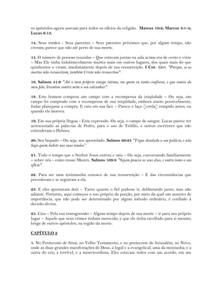 os apóstolos agora usavam para todos os ofícios da religião. Mateus 10:2; Marcos 3:1-4;
Lucas 6:13.
14. Seus irmãos - Seus parentes – Seus parentes próximos que, por algum tempo, não
creram; parece que não até perto de sua morte.
15. O número de pessoas reunidas – Que estavam juntas na sala acima era de cento e vinte
– Mas Ele tinha indubitavelmente muitos mais em outros lugares, dos quais mais do que
quinhentos o viram, imediatamente depois de sua ressurreição. I Cor. 15:6. "Porque, se os
mortos não ressuscitam, também Cristo não ressuscitou".
16. Salmos 41:9 "Até o meu próprio amigo íntimo, em quem eu tanto confiava, e que comia do
meu pão, levantou contra mim o seu calcanhar".
18. Este homem comprou um campo com a recompensa da iniqüidade – Ou seja, um
campo foi comprado com a recompensa de sua iniqüidade; embora muito possivelmente,
Judas planejasse a compra. E caiu em sua face – Parece o laço [corda] rompido antes, ou
quando ele morreu.
19. Em sua própria língua - Esta expressão. Ou seja, o campo de sangue. Lucas parece ter
acrescentado as palavras de Pedro, para o uso de Teófilo, e outros escritores que não
entenderam o Hebreu.
20. Seu bispado – Ou seja, seu apostolado. Salmos 69:25 "Fique desolado o seu palácio; e não
haja quem habite nas suas tendas”.
21. Todo o tempo que o Senhor Jesus entrou e saiu – Ou seja, conversando familiarmente
– sobre nós - como nosso Mestre. Salmos 109:8 "Sejam poucos os seus dias, e outro tome o seu
ofício".
22. Para ser uma testemunha conosco de sua ressurreição – E das circunstâncias que
precederam e se seguiram a ela.
23. E eles apontaram dois – Tanto quanto o fiel pudesse ir, deliberando junto, mas não
adiante. Portanto, aqui começou o uso próprio da porção, por meio da qual um assunto de
importância, que não pode ser determinado por algum método ordinário, é confiado à
decisão divina.
25. Caiu – Pela sua transgressão – Algum tempo depois de sua morte – ir para seu próprio
lugar – Aquele que seus crimes tinham merecido, e que ele tinha escolhido para si mesmo;
longe de outros apóstolos, na região da morte.
CAPÍTULO 2
1. No Pentecoste de Sinai, no Velho Testamento, e no pentecoste de Jerusalém, no Novo,
onde as duas grandes manifestações de Deus, a legal e a evangelical; uma da montanha; e a
outra do céu; a terrível, e a misericordiosa. Eles estavam todos com um acordo, em um
 