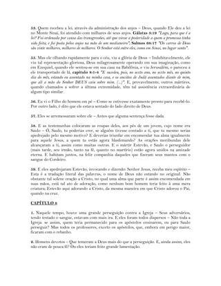 53. Quem recebeu a lei, através da administração dos anjos – Deus, quando Ele deu a lei
no Monte Sinai, foi atendido com milhares de seus anjos. Gálatas 3:19 "Logo, para que é a
lei? Foi ordenada por causa das transgressões, até que viesse a posteridade a quem a promessa tinha
sido feita; e foi posta pelos anjos na mão de um medianeiro"; Salmos 68:17 "Os carros de Deus
são vinte milhares, milhares de milhares. O Senhor está entre eles, como em Sinai, no lugar santo".
55. Mas ele olhando rapidamente para o céu, viu a glória de Deus – Indubitavelmente, ele
viu tal representação gloriosa, Deus milagrosamente operando em sua imaginação, como
em Ezequiel, quando ele sentou-se em sua casa na Babilônia, e viu Jerusalém, e pareceu a
ele transportado de lá, capítulo 8:1-4 "E sucedeu, pois, no sexto ano, no sexto mês, no quinto
dia do mês, estando eu assentado na minha casa, e os anciãos de Judá assentados diante de mim,
que ali a mão do Senhor DEUS caiu sobre mim. (...)". E, provavelmente, outros mártires,
quando chamados a sofrer a última extremidade, têm tal assistência extraordinária de
algum tipo similar.
56. Eu vi o Filho do homem em pé – Como se estivesse exatamente pronto para recebê-lo.
Por outro lado, é dito que ele estava sentado do lado direito de Deus.
57. Eles se arremessaram sobre ele – Antes que alguma sentença fosse dada.
58. E as testemunhas colocaram as roupas deles, aos pés de um jovem, cujo nome era
Saulo – Ó, Saulo, tu poderias crer, se alguém tivesse contado a ti, que tu mesmo serias
apedrejado pelo mesmo motivo? E deverias triunfar em encomendar tua alma igualmente
para aquele Jesus, a quem tu estás agora blasfemando? As orações moribundas dele
alcançaram a ti, assim como muitas outras. E o mártir Estevão, e Saulo o perseguidor
(mais tarde, seu irmão, tanto na fé, quanto no martírio) estão agora unidos na amizade
eterna. E habitam juntos, na feliz companhia daqueles que fizeram seus mantos com o
sangue do Cordeiro.
59. E eles apedrejaram Estevão, invocando e dizendo: Senhor Jesus, receba meu espírito –
Esta é a tradução literal das palavras, o nome de Deus não estando no original. Não
obstante tal solene oração a Cristo, no qual uma alma que parte é assim encomendada em
suas mãos, está tal ato de adoração, como nenhum bom homem teria feito à uma mera
criatura; Estevão aqui adorando a Cristo, da mesma maneira em que Cristo adorou o Pai,
quando na cruz.
CAPÍTULO 8
1. Naquele tempo, houve uma grande perseguição contra a Igreja – Seus adversários,
tendo testado o sangue, estavam com mais ira. E eles foram todos dispersos – Não toda a
Igreja: se assim, quem teria permanecido para os apóstolos ensinarem, ou para Saulo
perseguir? Mas todos os professores, exceto os apóstolos, que, embora em perigo maior,
ficaram com o rebanho.
2. Homens devotos – Que temeram a Deus mais do que a perseguição. E, ainda assim, eles
não eram de pouca fé? Ou eles teriam feito grande lamentação.
 